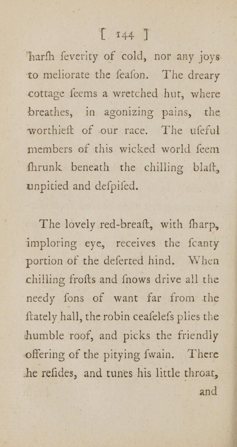 [144 ] ‘harfh feverity of cold, nor any joys ‘to meliorate the feafon. The dreary cottage feems a wretched hut, where breathes, in agonizing pains, the worthieft of our race. The ufeful members of this wicked world feem fhrunk beneath the chilling blaft, unpitied and defpifed. The lovely red-breaft, with fharp, imploring eye, receives the fcanty portion of the deferted hind. When chilling frofts and fnows drive all the needy fons of want far from the ftately hall, the robin ceafelefs plies the humble roof, and picks the friendly offering of the pitying fwain. ‘There he refides, and tunes his little throat, and