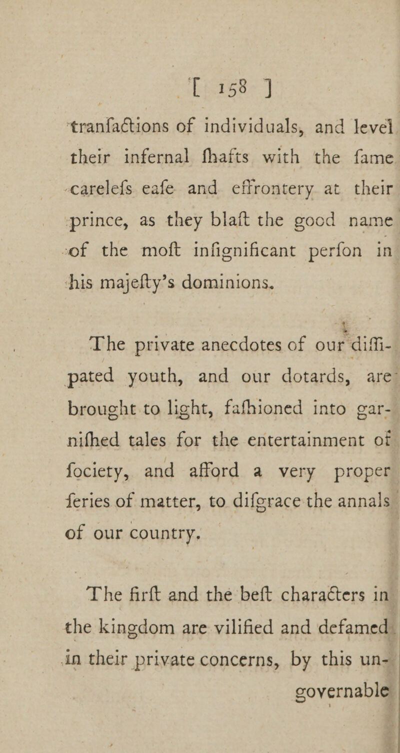 | LEteke } ‘tranfactions of individuals, and level their infernal fhafts with the fame -carelefs eafe and effrontery at their prince, as they blaft the good name cof the moft infignificant perfon in his majefty’s dominions, The private anecdotes of ourdifi. pated youth, and our dotards, are brought to light, fafhioned into gar- nifhed tales for the entertainment of fociety, and afford a very proper feries of matter, to diferace the annals” of our country. The firft and the beft characters in’ the kingdom are vilified and defamed in their private concerns, by this un-— governable