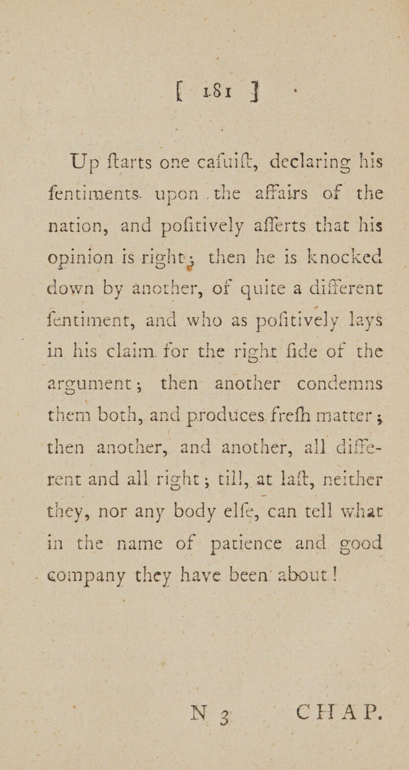 Up ftarts one cafuit, declaring his fentiments. upon .the affairs of the nation, and pofitively afferts that his opinion is right, then he is knocked down by another, of quite a different fentiment, and who as pofitively lays in his claim. for the right fide of the argument; then another condemns them both, and produces frefh matter ; then another, and another, all diffe- rent and all right; till, at laft, neither they, nor any body elfe, can tell what in the name of patience and good - company they have been’ about! Wg. 6 ae