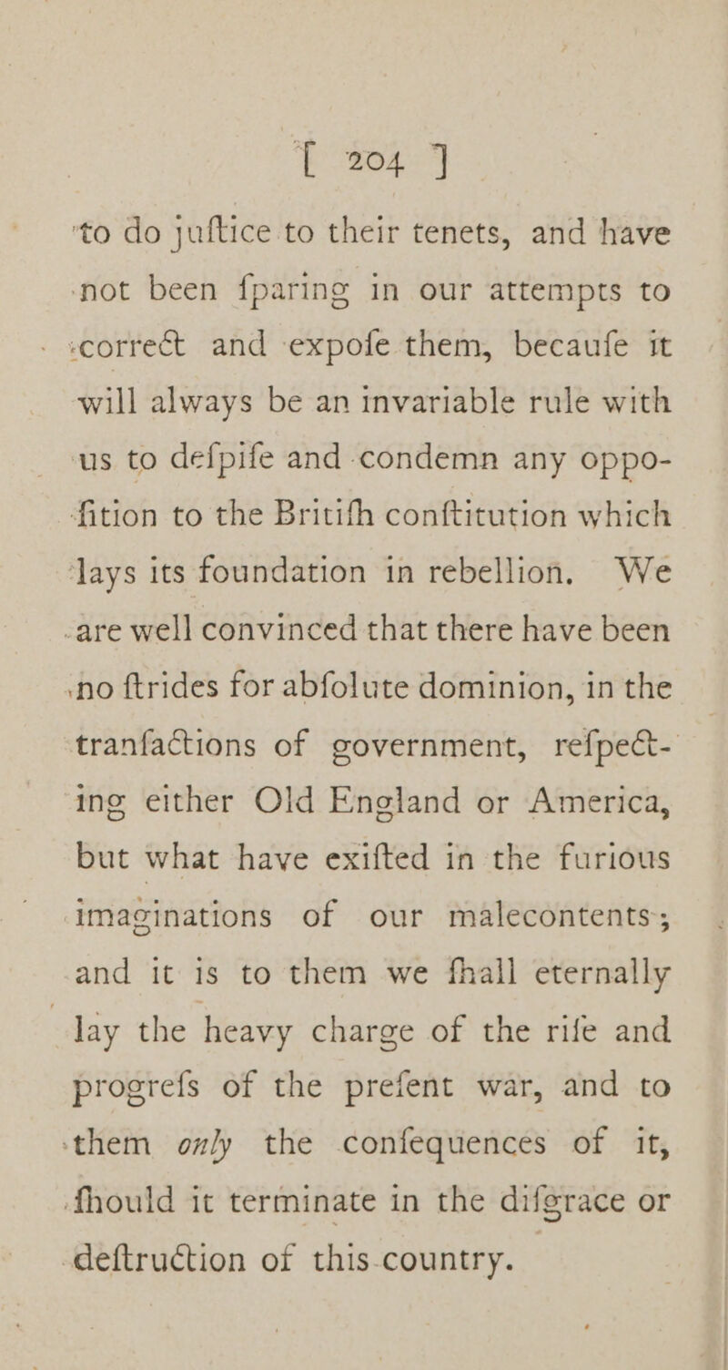 ye 22 Hes ‘to do juftice to their tenets, and have ‘not been fparing in our attempts to correct and expofe them, becaufe it will always be an invariable rule with us to defpife and condemn any oppo- fition to the Britith conftitution which ‘lays its foundation in rebellion. We -are well convinced that there have been no ftrides for abfolute dominion, in the tranfactions of government, refpect- ing either Old England or America, but what have exifted in the furious ‘imaginations of our malecontents and it is to them we fhall eternally day the heavy charge of the rife and progrefs of the prefent war, and to ‘them only the confequences of it, fhould it terminate in the difgrace or -deftruction of this-country.