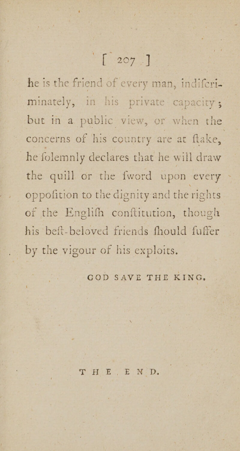 he is the friend of every man, indifcri- minately, in his private i ee but in a public view, or when th concerns of ‘his country are at ee site folemnly declares that he will draw the quill or the fword upon every oppolition to the dignity and the rights of the Enelifh conftitution, though his beft-beloved friends fhould fuffer by the vigour of his exploits. COD SAVE THE KING,