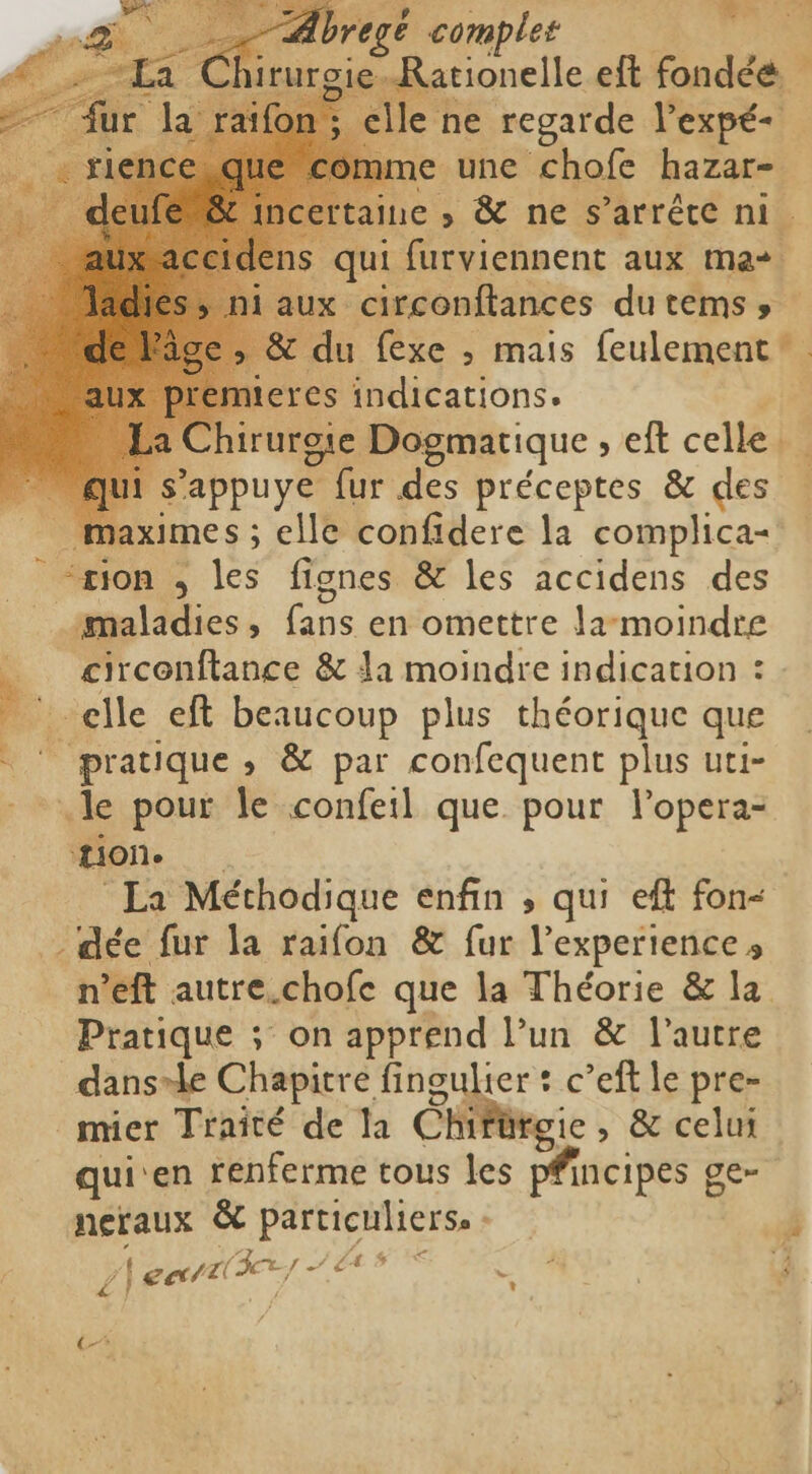 TR é complet Rationelle eft fondéé &gt; elle ne regarde Pexpé- e une chofe hazar- aine s &amp; ne s'arrête ni. qui furviennent aux m&amp;+ ux circonftances du tems » _&amp; du fexe ; mais feulement teres indications. irurgie Dogmatique eft celled j s’appuye fur des préceptes &amp; des … ximes ; ; elle confidere la complica- À “tion , les fignes &amp; les accidens des pe Nics À pen en omettre la-moindre - circenftance &amp; la moindre indication : 1 elle eft beaucoup plus théorique que = pratique, &amp; par confequent plus uti- .le pour le confeil que pour lopera- Mon La Méchodique enfin , qui eft fon- - dée fur la raifon &amp; fur l'experience» n’eft autre.chofe que la Théorie &amp; la Pratique ; on apprend l’un &amp; l’autre dansle Chapitre fingulier : c’eft le pre- _mmier Traité de la ChiPürgic , &amp; celui qui’ en renferme tous les pfincipes g Oer neraux &amp; particuliers. : 4 / cart le re: et E | t