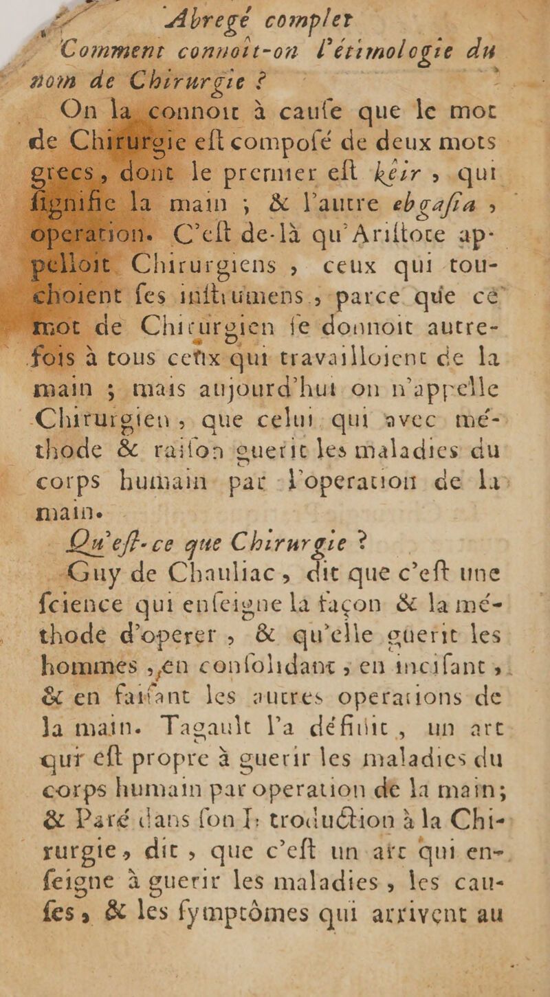 Pa Abregé complert MT Comment connoit-on Lérimologie du. ain ; &amp; l'autre ebgafia ; Cech de-là qu'Ariltoce ap- hirurgiens , ceux qui tou- ent fes mftiumens s parce que cé’ e Chicurgien i fe donnoit autre- fois à tous cetx qui travaillojent de la main ; mais aujourd’'hut on n'appelle hade &amp; railon ouetic les maladies du corps hutan- pat -Voperauion de la&gt; maine _ « Qu'eff.ce que Chirurgie? Guy de Chauliac, dit que c’eft une pa A qui enfeigne lá façon &amp; la mé- thode d’operer ; g qu'elle güerie les hommes , en confolidant ; en incifant ; &amp; en faifant les autres operations de Ja main. Tagault Pa défiic, un art qur eft propre à guerir les maladies:du corps humain par operation de la main; &amp; Paré dans fon I; troduction à la Chi- rurgie s dit , que c’eft un afc qui en- feigne à guerir les maladies, les cau- fes, » &amp; les fymptômes qui arrivent au FF