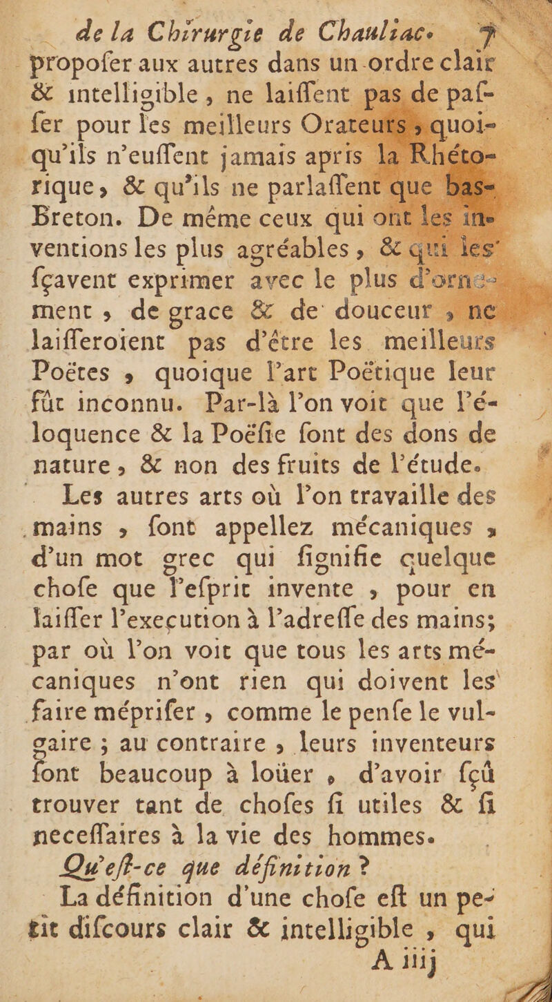— dela Crus de Chanti e _ propofer aux autres dans un ordre clair «© _ &amp; intelligible, ne laiffent epaf - fer pour les meilleurs Orateuts qu'ils n’euffent jamais apris rique, &amp; qu’ils ne parlaffer | Breton. De même ceux qui ventions les plus agréables, &amp; fcavent exprimer avec le plus d ment , de grace &amp; de douceur ; ne laifferoient pas d’être les meilleurs ` Poëtes ; quoique Part Poëtique leur für inconnu. Par-là l’on voit que Pé- loquence &amp; la Poëfie font des dons de nature, &amp; non des fruits de l'étude. . Les autres arts où l’on travaille des „mains &gt;, font appellez mécaniques ; d'un mot grec qui fignifñie quelque chofe que Tefprit invente , pour en laiffer l’execution à l’adrefle des mains; par où l'on voit que tous les arts mé- caniques n’ont fien qui doivent les faire méprifer , comme le penfe le vul- gaire ; au contraire , leurs inventeurs ont beaucoup à à loïüer p d’avoir fçù trouver tant de chofes fi utiles &amp; fi neceffaires à la vie des hommes. Qu'efl-ce que définition ? . La définition d’une chofe eft un pe- tit difcours clair &amp; intelligible , qui A iij ` x