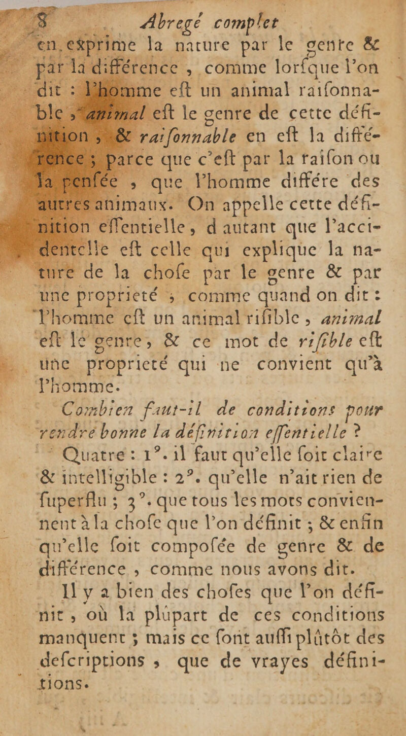 Abrogé comples la nature par le genre &amp; ence , comme lorfque l'on ` me eft un animal raifonna- ft le genre de cette défi- aifonnable en eft la difré- e que c’eft par la raifon ou Rs que Phomme différe des maux. On appelle cette défi- 1 éflentielle, d'autant que lacci- He eft celle qui explique la na- é de la chole par le genre &amp; par une proprieté ; comme quand on dit : “Thomme cft un animal rifible , animal o “eflléoenre, &amp; ce mot de rifible eft k + ude proprieté qui ne convient qu'à 4 HO | Combien faut-il de conditions pour i rendre bonne la définition effentielle ? Quatre: 1°. il faut qu’elle foir claire &amp; intelligible : 2°. qu’elle wait rien de Put ; 3°. que tous les mots convien- nént à la chofe que l’on définit ; &amp; enfin qu’elle foit compofée de genre &amp; de _ différence ; comme nous avons dit. Il y a bien des chofes que Pon défi- nit, où la plupart de ces conditions manquent ; mais ce font aufi plåtôt des defcriptions ; que de vrayes défini- tions. =- $