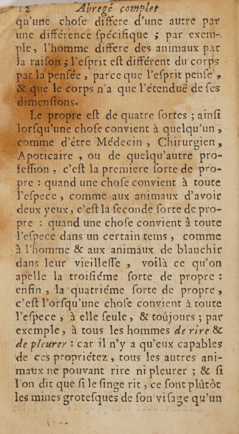 PIE 7 Abregé comnlep 7 Hi une chofe di fere d'une autre par ‘une dife rence fpécifique ; par exem- omme differe des animaux par Pefprit eft différent du corps ` Ç 4 parce que l’efprit penfe , rps n'a quel étendué de fes de quatre fortes ; ainfi hofe convient à quelqu’ un 3 d'être Médecin , Chirurgien, re , ou de quelqu’ autre pro- : feffion, c’eft la premiere forte de pro- pre : quand une chofe convient à toute Yefpece , comme aux animaux d avoir _ deux yeux, c’eft la feconde forte de pro- F pre : quand une chofe convient à toute Tefpece dans un certain tems, comme -à Phomme &amp; aux animaux de blanchir dans leur vieillefe , voilà ce qu'on apelle la troifiéme forte de propre : enfin ; la quatriéme forte de propre » c’eft Porfqu’une chofe convient à route lefpece ; à elle feule, &amp; toûüjours ; par exemple, à tous les hommes de rire &amp; de pleurer : cat il n’y a qu'eux capables de ces propriétez, tous les autres ani- maux ne pouvant rire ni pleurer ; &amp; fi l'on dit que fi le finge rit , ce font plůtòr les mines grotefques de fon vifige qu'un