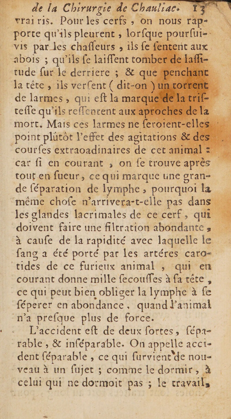 _ de la Chirurgie de de Chanliacs ] vrai ris. Pour les cerfs , on nous rap | porte qu'ils pleurent , lorfque pourfui=- = vis pardes chaffeurs , ils fe fent bois ; qu'ils fe laiffent to tude fur le derriere ; &amp; qi Ta téte, ils verfent( dit de larmes, qui eft la mi teffe qu’ils reffeacent a mort., Mais ces larmes point plütôt effet des agitati courfes extraoadinaires de cet car fi en courant ; on {e trouve apré tout en fueur, ce qui marque une gran- de féparation de lymphe , pourquoi la même chofe marrivera-t-elle pas dans les glandes lacrimales de ce cerf, qui doivent faire une filtration abondantes à caufe de la rapidité avec laquelle le fang a été porté par les artéres caro- tides de ce furieux animal , qui en courant donne mille PEP TAE à farete, ce qui peut bien obliger la lymphe à fe féperer en abondance, quand l'animal n’a prefque plus de force. L'accident eft de deux fortes, fépr- rable, &amp; inféparable. O n appelle acci- dent féparable ») ce qui furvient'de nou- veau à un fujet ; comme le dormir, à celui qui ne dormoit pas ; le cravails