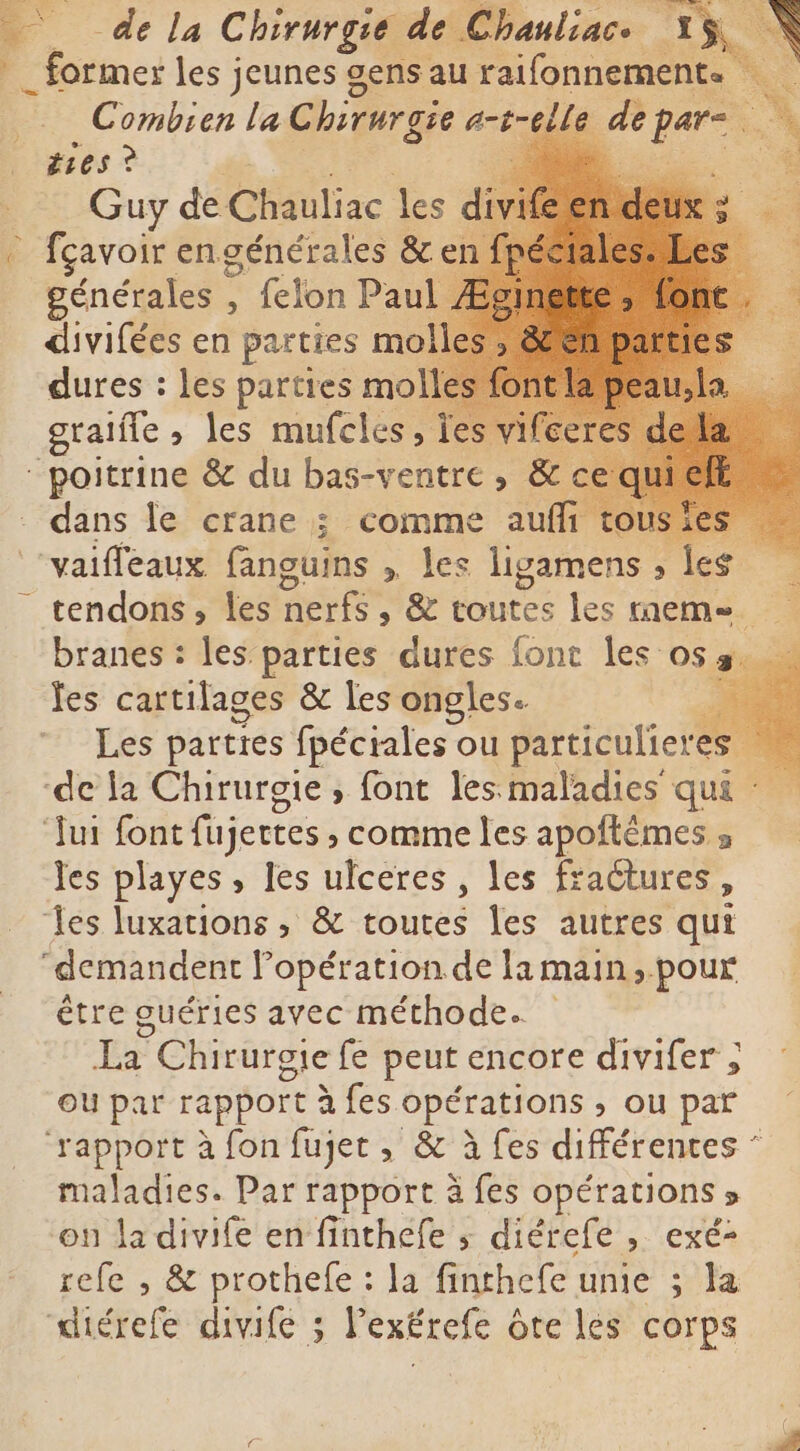 _ former les jeunes gens au raifonnement. Combien la C chirurgie a-t-elle dè ii : A žies? E T RE, Guy de Chauliac les di fçavoir engénérales &en générales , , felon Paul divifées en parties mo dures : les parties mo graifle ; les mufcles, Ì ir dans le crane ; comme auffi tousies vaifleaux Giauks 4 ligamens s less 4 tendons , les nerfs, & toutes les memes branes : les parties dures font les osa. à Jes cartilages & les ongles. S Les parties fpécrales ou particulieres les playes, Ies ulceres , les fractures, être guéries avec méthode. La Chirurgie fe peut encore divifer ; ou par rapport à fes Ft > Ou par maladies. Par rapport à fes opérations > on la divife en finthefe s diérefe , exé- refe , & prothefe : la finthefe unie ; la