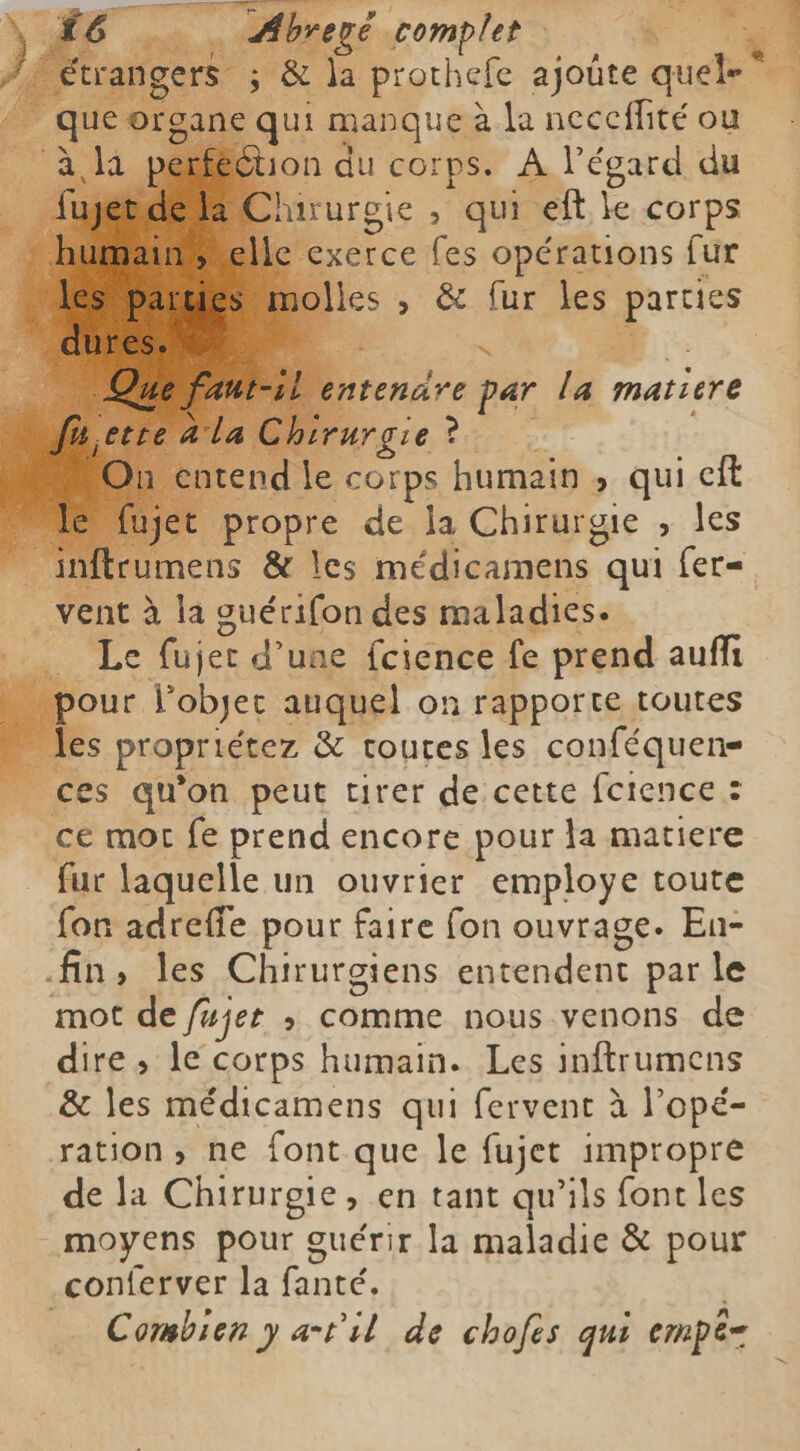 ne je qui manque à la neccffité ou tion du corps. À l'égard du irurgie , qui eft. le corps xerce fes opérations fur 7 endre par la matiere Chirurgie? | ntend le corps humain > qui eft propre de la Chirurgie , les $ 34 À ds vent à la guérifon des maladies. H Le fujet d’une fcience fe prend auffi _ pour Yobjer auquel on rapporte toutes les propriétez & toutes les conféquens . ces qu'on peut tirer de cette fcience : ce mor fe prend encore pour la matiere fur laquelle un ouvrier employe toute fon adreffe pour faire fon ouvrage. En- fin, les Chirurgiens entendent par le mot de fujet ; comme nous venons de dire, le corps humain. Les inftrumens & les médicamens qui fervent à l’opé- ration, ne font que le fujet impropre de la Chirurgie, en tant qu’ils font les moyens pour guérir la maladie & pour conferver la fanté, | Combien y atil de chofes qui empê-