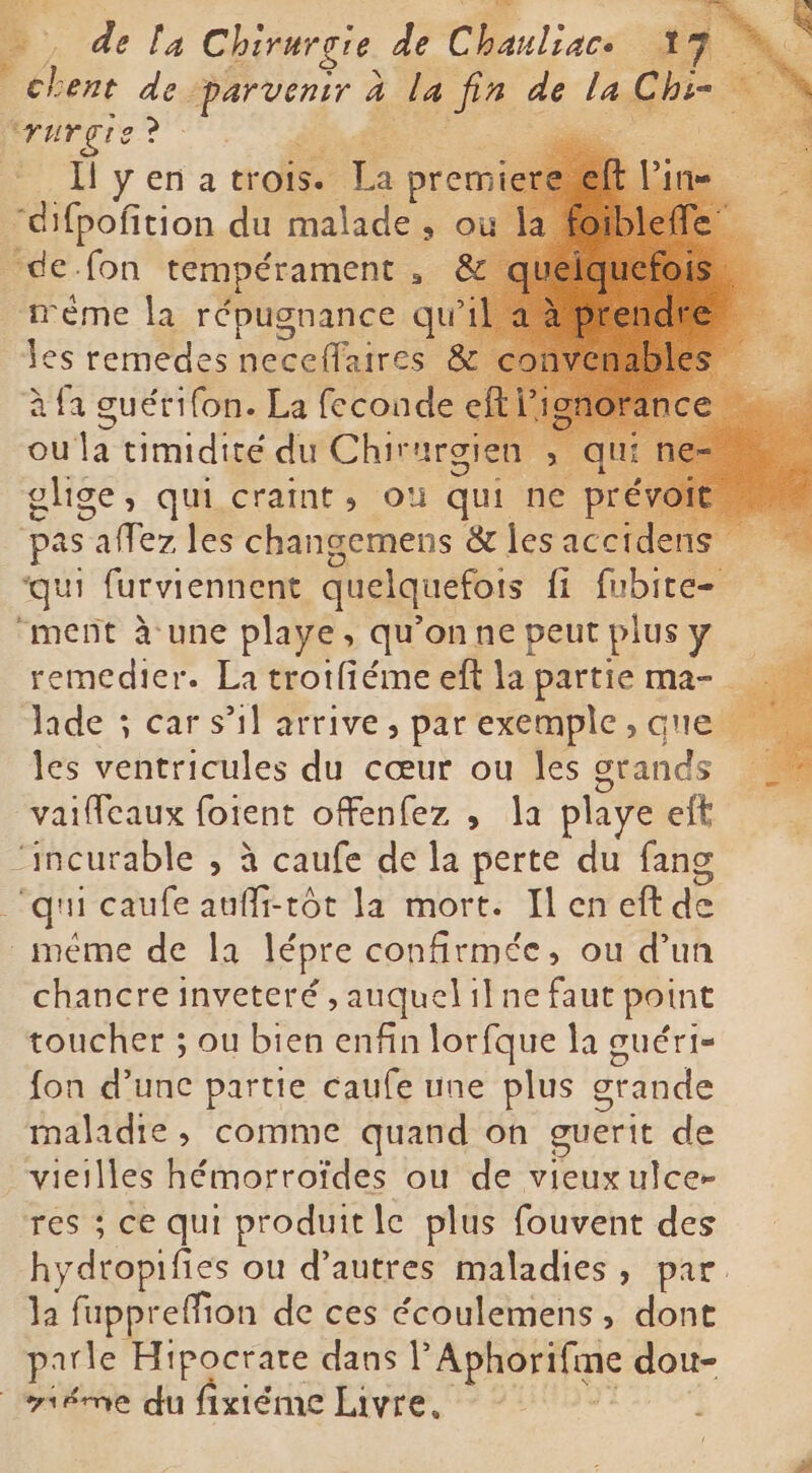 chent de. DS à la Le one la pr Xa Mrurçgie ? Dar i Il yena trois- g prem “difpoñition du malade , o “de. fon tempérament 3 méme la répugnance ni les remedes neccifaires à fa guérifon. La feconde À ou la timidité du Chirurgien >, qu ghge, qui craint, où qui ne pre pas PE les changemens & les accidens qui furviennent quelquefois {i fubite- “ment à une playe, qu'onnepeutplusy remedier. La trotfiémeeft la partie ma- lade ; car s’il arrive, par exemple „guelfi les ventricules du cœur ou les grands vaiffcaux foient offenfez , la playe eft “incurable , à caufe de la perte du fang | qi caufe aufli-tôt la mort. Il en eft de méme de la lépre confirmée, ou d’un chancre inveteré , auquelilne faut point toucher ; ou bien enfin lorfque la guéri- fon d'unc partie caufe une plus grande maladie, comme quand on guerit de vieilles hémorroïdes ou de vieuxulce- res ; ce qui produit le plus fouvent des hydropifies ou d’autres maladies, par. la fuppr effion de ces écoulemens, dont parle Hipocrate dans l Aphorifme don- iéme du fixiéme Livre, ~ j