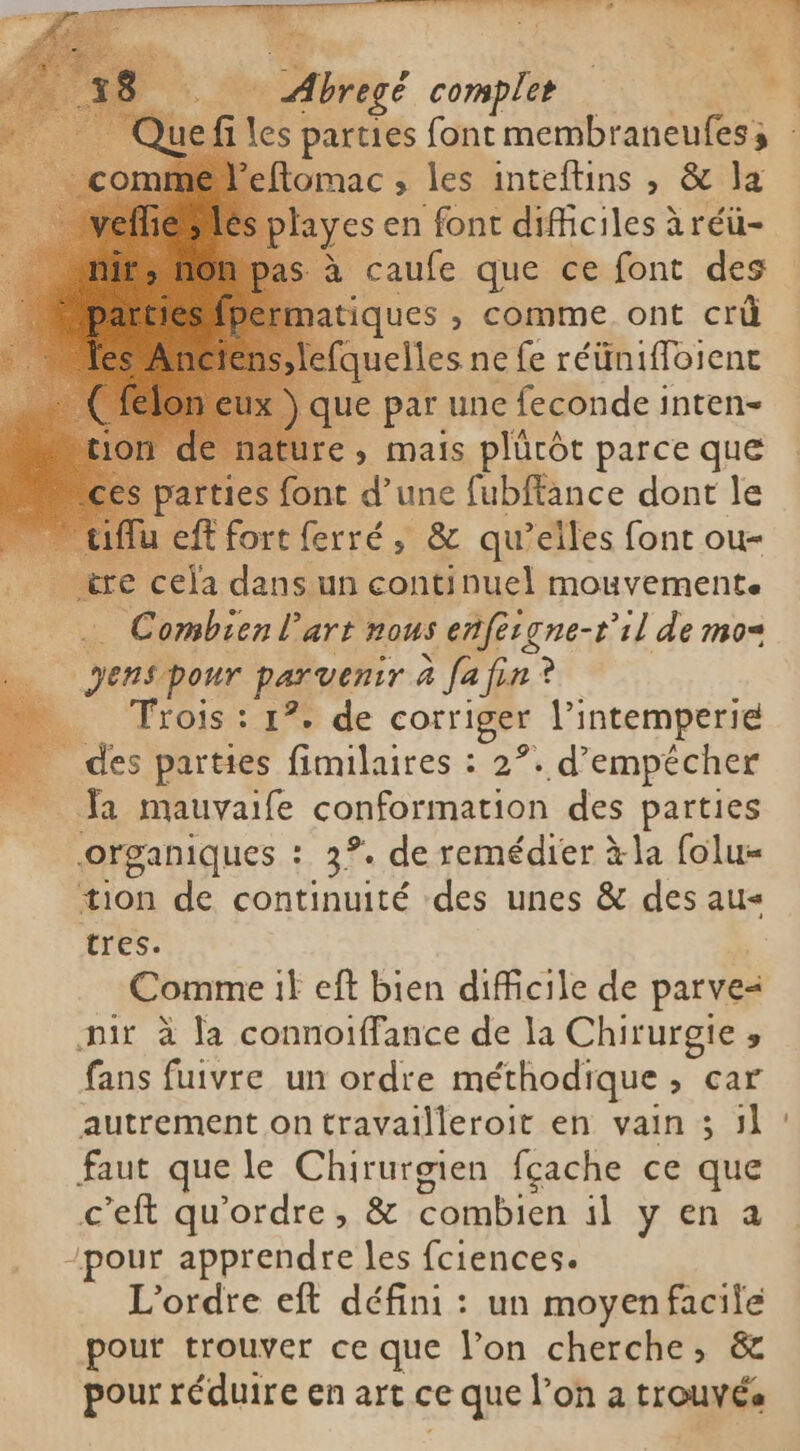 Peftomac ; les inteftins , & la | ayes en font difficiles àréü- à caufe que ce font des atiques , comme ont crû à quelles ne fe réünifloient que par une feconde inten- > nature, mais plürôt parce que rties font d’une fubffance dont le _ iflu eft fort ferré, & qu’elles font ou- nèl ire cela dans un continuel mouvement. R Combien l’art nous enfeigne-t'il de mos yens pour parvenir à fa fin ? o AYOS I Y de corriger Pintemperie des parties fimilaires : 2°. d’empécher Ja mauvaife conformation des parties organiques : 3°. de remédier à la folu- tion de continuité des unes & des aus tres. Comme it eft bien dificile de parve= pit à la connoiffance de la Chirurgie y fans fuivre un ordre méthodique > car autrement on travailleroit en vain 3 Jl faut que le Chirurgien fçache ce que ceft qu'ordre, & combien il y en a -pour apprendre les fciences. L'ordre eft défini : un moyen eie pour trouver ce que Pon cherche; pour réduire en art ce e que l’on a Me