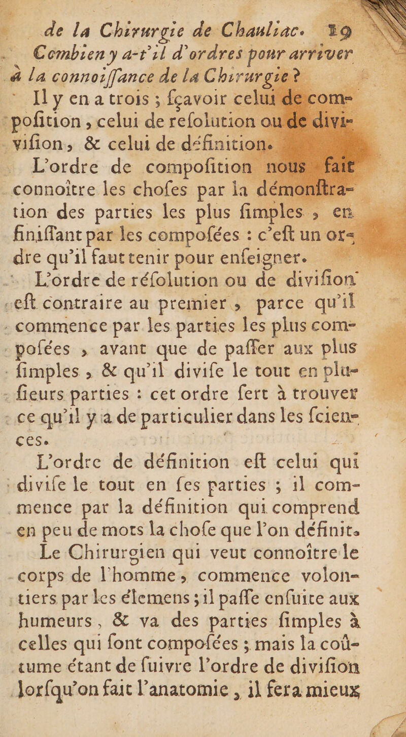 à La connorffance de la Chirur Il y en a trois ; fçavoir c -pofition , celui ds refolutio _vifion, &amp; celui de défait: fidène par les rs he c dr un o dre qu’il faut tenir pour enfeigner. ceft contraire au premier, parce qu'il . commence par les. parties les plus com- .pofées , avant que de paffer aux plus - fieurs parties : cet ordre fert à trouver ace qu'il ya de particulier dans les fcien- ces. L'ordre de définition eft celui qui ‘divife le tout en fes parties ; il com- mence par la définition qui comprend en peu de mots la chofe que Pon définit. Le Chirurgien qui veut connoîtrele -corps de l’homme, commence volon- tiers par les élemens ; 1] paffe enfuite aux humeurs, &amp; va de parties fimples à à celles qui font compofées ; mais la coû- ume étant de fuivre l’ordre de divifion Jorfqu’on fait l’anatomie , il fera mieux