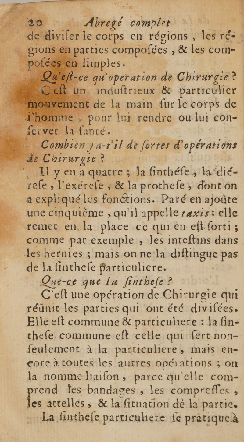 ns r pa ER i se le corps en régions , les rss 15 en parties compofées , & les com- mples. | qu operation de Chirurgie: ei . induftrieux & particulier de la main {ur le corps de > pour lui rendre ou jui con- laante. mbien ya-til de fortes Dre | chirurgie ? JAP R 11 y en a quatre ; la finchéfe , a: dié- refe, l'exérefe ; & la prothefe , dont on a expliqué lés fonctions. Paré en ajoûte une cinquième ; qu'il appelle rexss : elle _ remet en.la place ce qui en eft forti; comme par exemple , les inreftins dans Jes hernies ; mais on ne:la diftingue pas -de lafinthefe Particuliere. Que-ce que la finthefe ? C'eft une opération de Chirurgie qui réunit les parties qui ont été divifées. Elle eft commune & particuliere : la fin- thefe commune eft celle qui: fert non- feulement à la particuliere, mats en- cote à toutes les autres opérations ; on la nomme haifon, parce qu'elle com- prend tes bandages , les compreffes f: les attelles, & la fituation dè la parties La finthefe particuhere fe pratiqueà