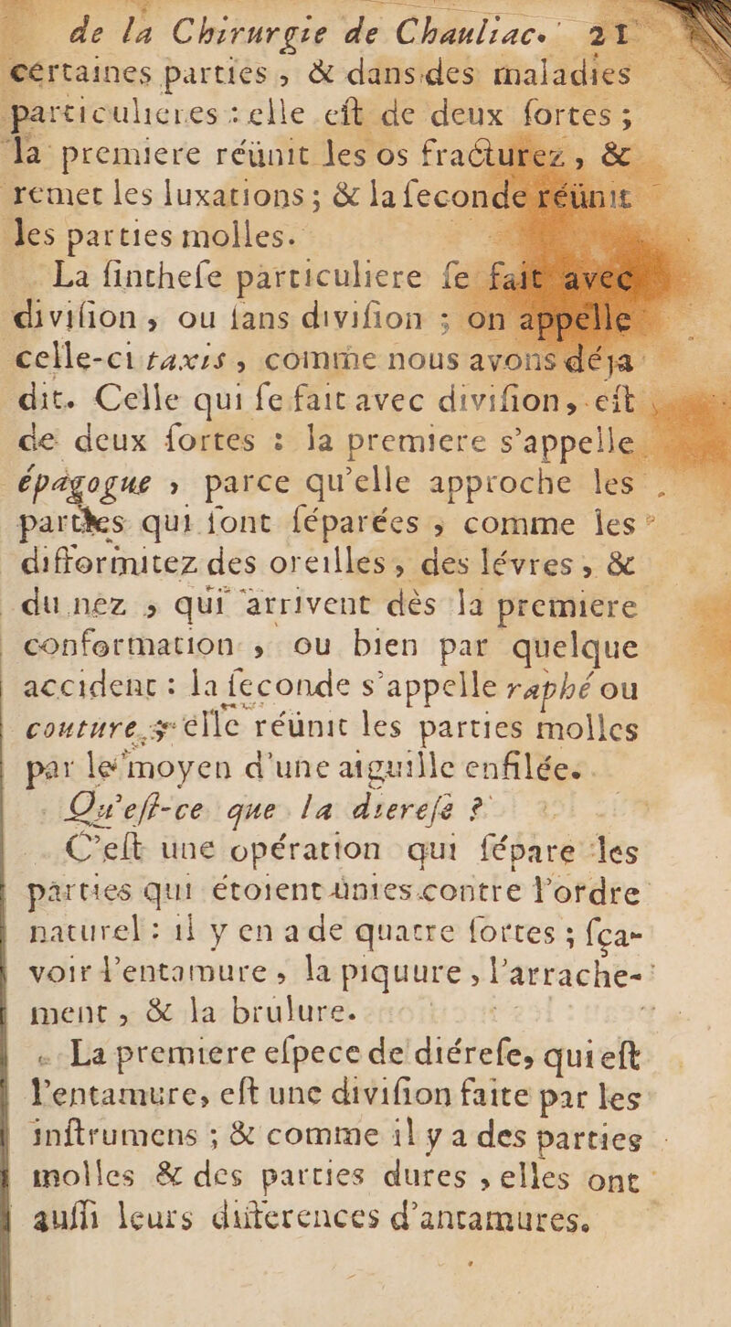 [parrains pepes &amp; me des PR Ja premiere A os frac tu! remet les Juxarions ; S a fecond fé es parties molles. és -La finchefe particuliere fe bons ou fans divifoits À. | celle-ci raxis, comme nous avons pt à. dit. Celle qui fe fait avec divifion, eft de deux fortes : la premiere Jappe i Épàgogue , parce qu'elle approche les . partes qui font féparées ; comme fer difformitez des oreilles, des lévres, &amp; odu nèz &gt; qui arrivent dès la premiere conformation; ou bien par quelque accident : la feconde s'appelle raphé ou couture s pelle réünit les parties molles par le moyen d'une aiguille enfilées. Qwef- ce que la dierefe ? Celt une opération qui fépare ‘les | parties qui étoient ümies contre Fordre naturel: il y en a de quatre fortes ; fça- voir d’entamure, la piquure, l arrache- i | ment, &amp; la brulure. … La premiere efpece de dadig quieft 7 entamure, eft une divifion faite par les | inftrumens ; &amp; comme il y a des parties | molles &amp; Ses parties dures , elles ont ` aufi leurs differences d'antamures.