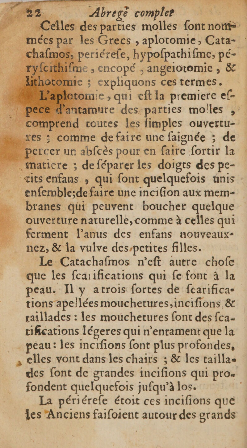 | Abregè complet e elles des parties molles font non _ mées par les Grecs , aplotomie , Cata- periérefe, hypofpachifme, pé- €, encopé ; angeloromie , &amp; ; expliquons ces termes. mie ; qui eft la premiere ef- armure des parties mo'les ,: id courtes les fimples ouvertu- ; comme defaire une faignée ; de ‘cer ur abfcès pour en faire fortir la „matiere ; deféparer les doigts des pe- _ «itsenfans , qui font quelquefois unis - enfemble;de faire une inc1fion aux mem- branes qui peuvent boucher quelque ouverture naturelle, comme à celles qui ferment Panus des enfans nouveaux- nez, &amp; la vulve des/petites filles. Le Catachafmos n’eft autre chofe que les fcarifications qui fe font à la peau. Il y atrois fortes de fcarifica- tions ape/lées mouchetures,incifions,&amp; raillades : les mouchetures font des fca- tifications légeres qui n'enrament que la _ peau: les incifions font plus profondes, a elles vont dans les chairs ; &amp; les taillas des font de grandes incifions qui pro. fondent quelquefois jufqu’à los. | La périérefe étoit ces incifions qué es Anciens faifoient autour des grands