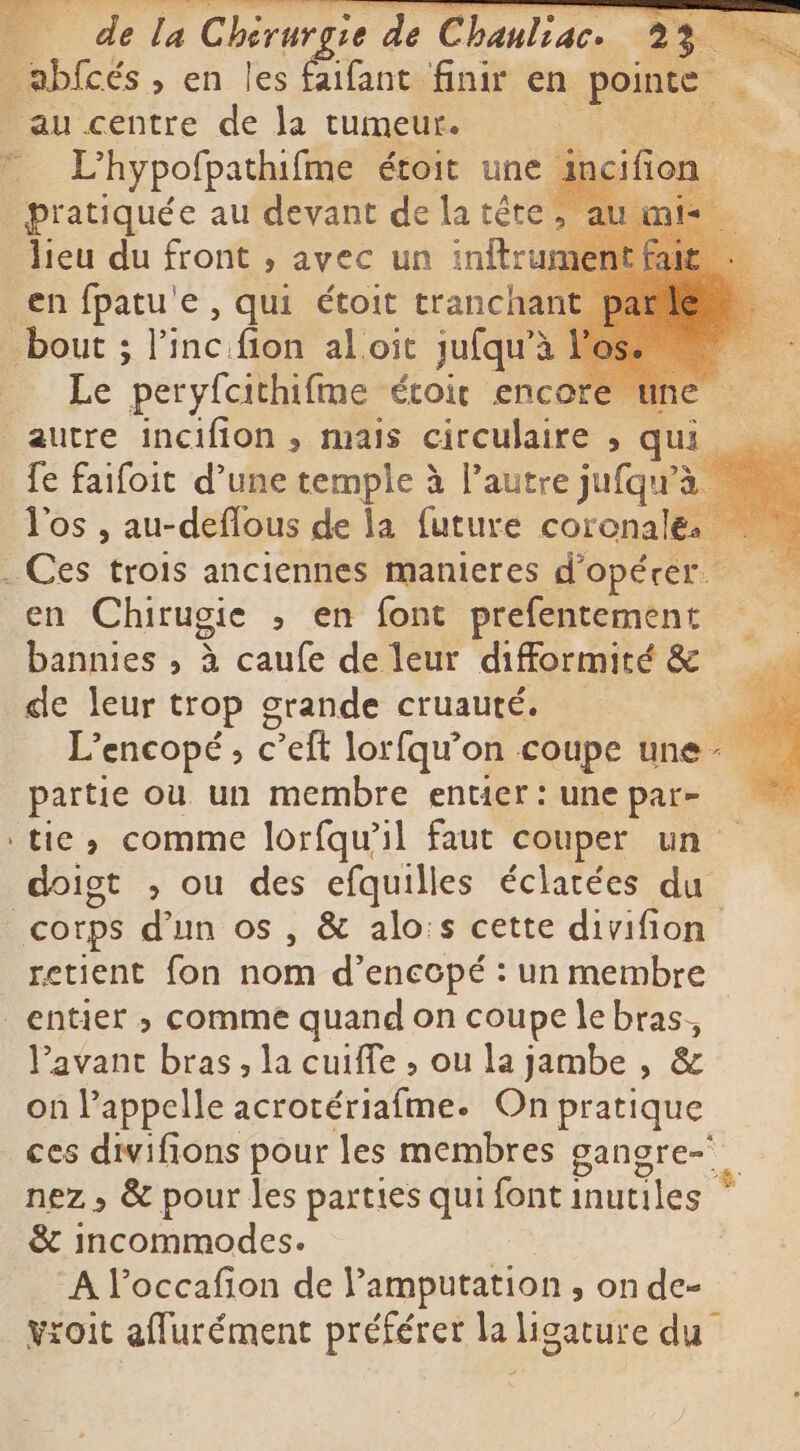 _abfcés , en les faifant finir en pointe # L'hypofpathifme étoit une incifion lieu du front , avec un inftru en fpatu'e , qui étoit tranchar Le peryfcithifme étoit encore 2 fe faifoit d’une temple à l’autre jufqu’ Tos , au-deflous de la future coronale. en Chirugie , en font prefentement bannies , à caufe de leur difformité &amp; de leur trop grande cruauté. E L’encopé, c Peft lor fqu’on coupe une: partie ou un membre entier: une par- tie, comme lorfqu’il faut couper un doigt , ou des efquilles éclatées du retient fon nom d’enccpé : un membre Pavant bras, la cuiffe , ou la jambe , on appelle acrotériafme. On as ces divifions pour les membres gangre- nez, &amp; pour les parties qui font inutiles &amp; incommodes. A l’occafion de lamputation , on de- vroit affurément préférer la ligature du
