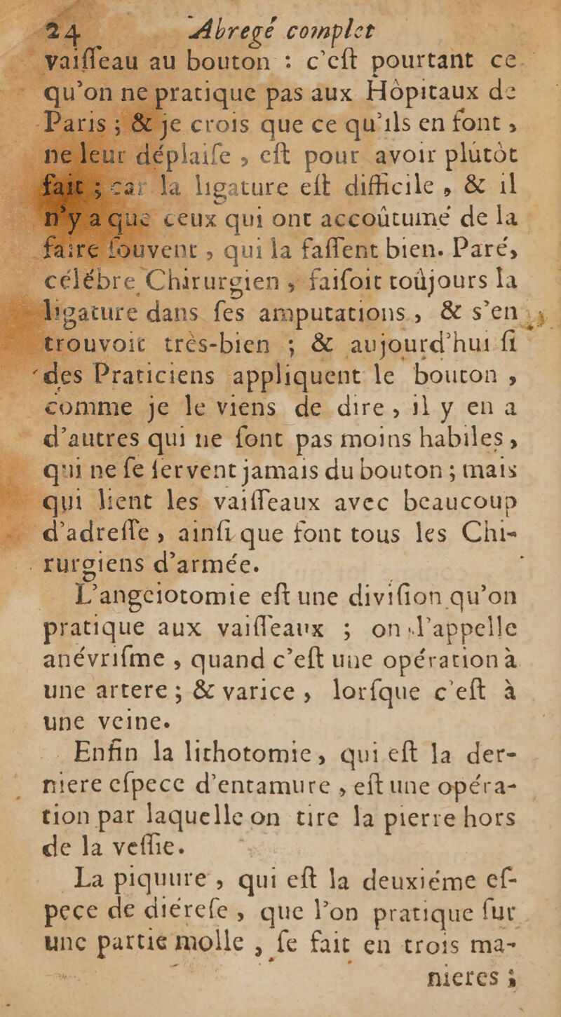 au au bouton : c’eft pourtant ce. € ratique pas aux Hopitaux de tje crois que ce qu'i ils en font , éplaife , eft pour avoir plutot ligature eft dificile , &amp; ıl eux qui ont accoutume de la- ent, quila faffent bien. Paré, bre Chirurgien , faifoit coùjours la voit très-bien ; &amp; aujourd'hui fi “de Praticiens appliquent le bouton, | comme je le viens de dire, il y ena LL d’ autres qui ne font pas moins habiles, € q ui ne fe fervent jamais du bouton ; mais ” qui lient les vaiffeaux avec beaucoup ra d adreffe , ainfi que font tous les Chi rurgiens d'armée. | L angciotomie eft une divifion qu’on pratique aux vaifleaux ; on.l'appelle anévrifme , quand c’eft une opération à une artere ; &amp; varice, lorfque c'eft à une veine. Enfin la lichotomie, quieft la der- niere cfpecc d’entamure , eft une opéra- tion par laquelle on tire la pierre hors de la vefe. La piquure, qui eft la deuxiéme ef- pece de diérefe , que Pon pratique fur unc partic molle &gt; fe fait en trois ma- us nictes à k