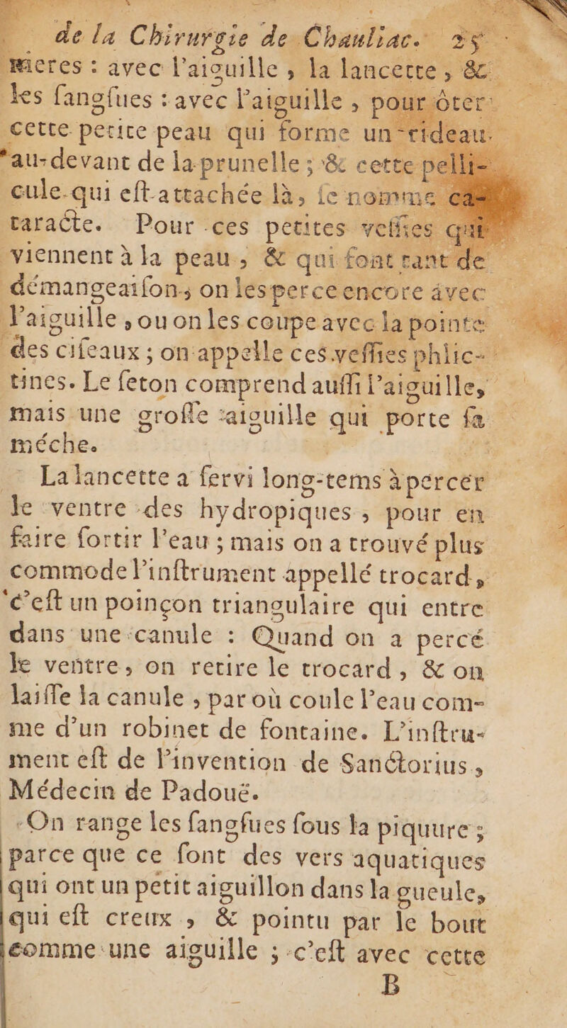 . dela Chirurgie de Chanliac. 2$ÿ ~ meres: avec l'aiouille , la lancette, e ks fanofues : avec l'aiguille, Cette petite peau qui forme un- au-devant de la prunelle ; &amp; cette cule-qui eftattachée là, fe nomr taraëte. Pour ces petites ve viennent à la peau, &amp; qui fonat: oe démangeaifon; onlesperceencore åvec Vaiguille souonles coupe avec la pointe A des cifeaux ; on appelle ces veffies philic- tines. Le feton comprend aufi Paiguilles mais une grofle aiguille qui porte fa méche. | | #3 = Lalancette a fervi long-terns à percer le ventre des hydropiques ; pour en faire fortir l'eau ; mais on a trouvé plus commode linftrument appellé trocard, ‘eft un poinçon triangulaire qui entre dans une canule : Quand on a percé le veñtre, on retire le trocard, &amp; on laiffe ła canule ; par où coule l’eau com- me d’un robinet de fontaine. L’inftru- ment eft de linvention de Sanétorius., Médecin de Padoué. -On range les fanofues fous ta piquure ; parce que ce font des vers aquatiques qui ont un petit aiguillon dans la gueule, qui eft creux, &amp; pointu par le bout eomme:une aiguille ; -cef avec cette E pe.