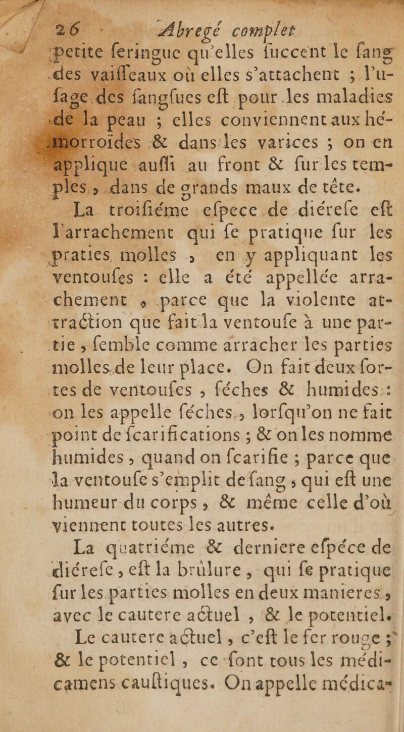 e feringue qu elles fuccent le fans [eaux où elles s'attachent ; l ka : fangfues eft pour les malae au ; elles conviennent aux hé- et de les varices ; on en La. Tr ne de diérefe eft R rachement qui fe pratique fur les praties molles ; en y appliquant les ventoufes : elle a été appellée arra- chement ; parce que la violente at- = traction que fait la ventoufe à une par- =&lt;. nie; femble comme arracher les parties à __molles.de leur place. On fait deux for- _ tes de ventoufes , féches &amp; humides:: on les appelle féches., lorfqu’on ne fait -point de fcarifications ; &amp; on les nomme humides , quand on fcarifie ; parce que la ventoufe s’emplit de fans ; qui eft une humeur du corps, &amp; même celle d’où viennent toutes les autres. La quatriéme &amp; derniere efpéce de diérefe , eft la brulure, qui fe pratique fur les parties molles en deux manieres avec le cautere actuel , &amp; le potentield Le cautere actuel , c’eft le fer rouge; &amp; le potentiel, ce font tous les médi camens cauftiques. On appelle médicas