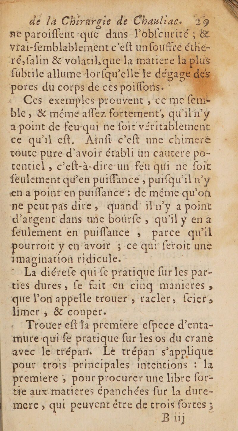 f de la Che de Chauliac. S- ope paroiflent que dans Pobfcurité ; &amp; vřai-femblablementc’eft unfoufre é ch. Yé falin &amp; volatil,que la matiere fübtile allume: loriqu’ elle le d sd du corps de ces poiflons. I S Ces exemples prouvent , ce me feme bies &amp; même aflez fortement, qu'iln’y a point de feu-qui ne foit véritablement ce qu'il eft, Atifi celt une chimeré toute pure d’avoir établi un cautere po- tentiel , c 'eft-à à-dire-un feu qui ne foit feulement qu’en putffance , purfqu' iln y en a pointen puiffance : de même qu'on ne peut pas dire, quand iln si a point d'argent dans uñe bourfe , qu'il y enà feulement en puiflance , parce qu'il pourroit yen avoir ; ce qui feroit une Imagination ridicule. La diérefe qui fe pratique fur les par- ties dures, fe fait en cinq manieres &gt; que l’on appelle trouer, racler, fcier &gt; limer ; &amp; couper. « Trouer eff la premiere efpece d’enta- mure qui fe pratique fur les os du cranè avec le trépans Le trépan s'applique pour trois principales intentions : la premiere ; pour procurer une libre for- tfe aux maticres épanchées fur la dure- mere , qui peuvent étre de crois fortes ; Bu)