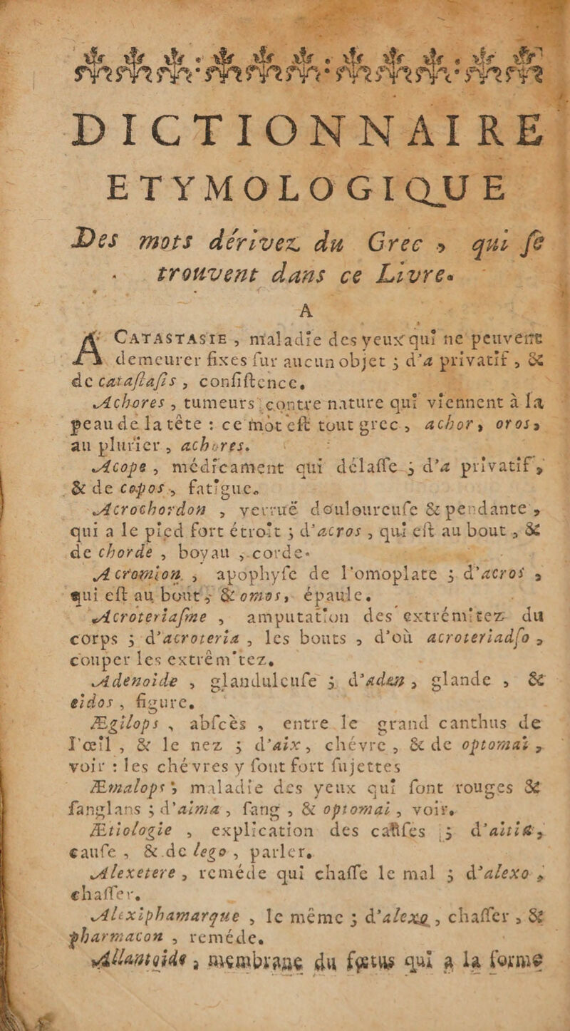 Des mors le du na oE . tronvent dans à ce Livres Sa i TANE Say ie £ A T pEr f: 1124 y a Á CATASTASTE , maladie des: yeux qu ne peuv demeurer fixes fur aucun objet ; d'a a ivatif , de cataflafis, confiftence, -i : f «Achores , tumeurs contre nature qu? ~ viennent à da De + peaude a tête : : ce mot cft tout grec, achofs 01055 au plurier, achorese € Acope, médicament qui délaffe ; d'a Eu :&amp; de cepos, fatigue. hf … Acrochordon , verruë douloureufe &amp; pen dante » qui a le pied fort étroit ; d’acros, qu eft au baug sX de chorde , boyan -cordes diea. Acromion, ; apophyfe de l'omoplate 3 d’acros &gt; ‘qui eft au bouts &amp;omes, épaule. Acroteriafine , amputation des extrémitez ‘du corps 5 d’ acroteria Ales bouts , d’où acroteriad[o , couper les extrêm'tez, $ | Adenoide , glandulcufe 3; daden, glande &gt; &amp; eigos figure. BE Ægilops , abfcès , entre le grand canthus de % l'œil, &amp; le nez 3 d’aix, Ne , &amp; de optomaë y voir : fe chévres y fout fort fujettes Æmalops; maladie des yeux qui font rouges &amp; fanglans ; d'aima, fang , &amp; optomai, voir. Ætiologie , explication des caûifes 3 d'ait; gaufe , &amp;.de lego, parler, | WARN » reméde;qui chaffe le mal 3 La chaffer, Alexiphamarque , le même 5 d’alexo , chañfer ; &amp; harmacon , reméde, | vatantaide ; membrane du fans qui à la forme RL nd,