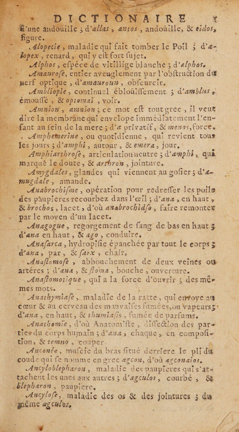 ma Fe AR le Poil ; d’æ= l nign jete ) de vitillige blanche ; d’ alphoss &gt; ment par l’ obftru&amp;ion di amaroun, obfcurcir, continuel ébloüiffement 3 d’amblus p tomai ; voirs amnion; ce mot eft tout grec il veuf ! ; rânequi envelopeimmtdřatement Len- ant A in de la mere 3 d'a privatif, &amp; menos, Force, nee &gt;» Où quotidienne , qui revient tous jours 3 d’amphi, autour, &amp; emera, jour. throfe, arti teulationneutre ; ; d'amphi, que loute, &amp; arrbron, jointure. mygdales, glandes qui viennent au gofier 5 d'æ &gt; _ mugdale, amande, AÆAnabrochifine , opération pour redreffer les poils ! des paupicres reconrbez dans l'œil ; d'ana en haut » &amp;brochos, lacet d’où anabrochidfe 3 +0 remontcE par le moyen d’un lacet, NS ~ Anagogüe , regorgement de fang de basen haut 3 $ … Qana enhaut, X ago , conduire, = ` F Anafarta, hydropifie épanchée par tout le eorpss Pana, par, X farx ; chair, = Anaflomofe ; abbouchement de deux veinés ot aïtéres ; d'ana, &amp; foma , bouche , ouverture. Anaflomotique , qui a la force d ouvrir $ des mês ‘mes mots. L ` Anathymiafe , maladie de Ee ratte, qui entoye-aut cœur &amp; Au cerveau des mauvalfes fumées ou vapeursz? Bana, enhaut, &amp; thumiafi s, fumée de parfums. _.Anathemie, d'où Anatom'fte, diffe&amp;ion des par» du corps humain ; d’274, chaque , en. os tion, &amp; zenno , vouper Anconêe, muféie du bras fitué derriere Ie pli du coude qui fe nomme en grec agcoz, d’où agconaios, «Ancyloblepharon , maladie des ‘paupicres qui sata tachent les unes aux autres ; d’agculos, courbé, 8 | blepharon . paupicre, 7 A AIE maladie des os &amp; des jointures 5 da í À