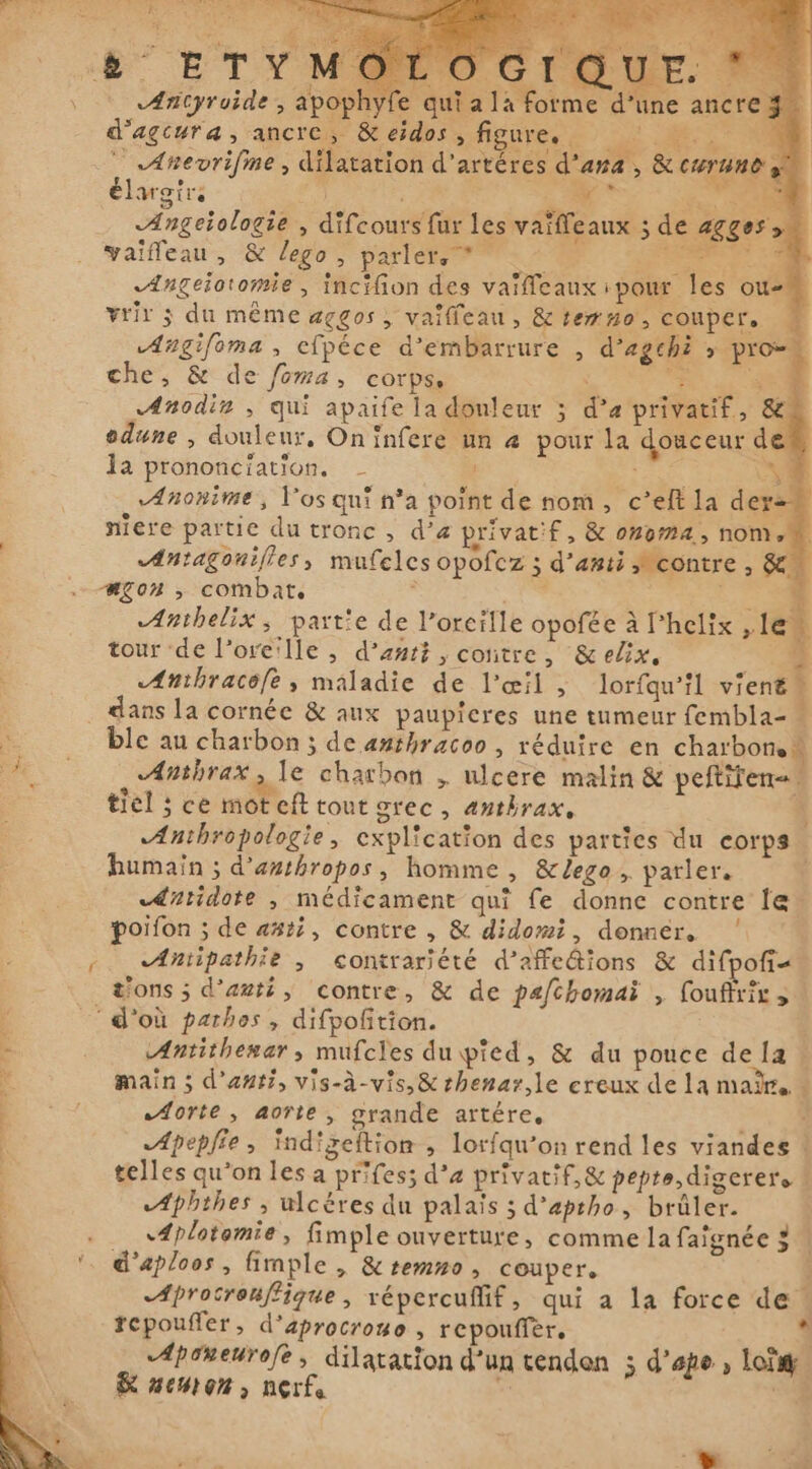 ( - LE. 77 «Ærityroide , apophyfe qui a 14 forme d’une ancre 3. d'agcura, ancre, &amp; eidos , figurere Li MT x `` Anevrifme , dilatation d’artéres d'ana , &amp; curand y élargirs s; ; DE, S CE g Angeiologie , difcours fur les vaifeaux ; de agges y vaifleau, &amp; lego, parler. * En ae Se. Ængeiotomie, incifion des vaïflcaux pour les ou- | vrir 3 du même aggos , vaïlleau, &amp; temno, couper. Angifoma, efpéce d'embarrure , d’egchi y pro~ che, &amp; de foma, corps. | He: Te Anodin , qui apaife la douleur ; d’a privatif, &amp; odune , douleur, On infere un a pour la douceur de la prononciation. Yi Anonime, l'os qui n’a point de nom, c'eft la der- niere partie du tronc , d'a privatif, &amp; onoma, nom. «Antagouifles, mufelcs opofcz ; d’anti Mcontre , &amp; wgon , combat. i CCR Anthelix, partie de l’orcille opofée à Phelix „le tour de l'oreille , d'ant? , contre, &amp;elix, 4 Anthracofe, maladie de l'œil , lorfqu’il vient” o dans la cornée &amp; aux paupicres une tumeur fembla- ble au charbon ; de anthracoo , réduire en charbon. Anthrax, le charbon „ ulcere malin &amp; peftiten=. tiel ; ce mot eft tout grec, anthrax, | «Anthropologie, explication des parties du corps humain ; d’anthropos, homme, &amp;lego, parler. dutidote , médicament qui fe donne contre le poifon ; de asti, contre , &amp; didomi, donner. ' -. Antipathie , contrariété d’affe@ions &amp; difpofi- t'ons ; d'auté, contre, &amp; de pafchomai , foufrix, ‘d'où pathos , difpoftion. Antithemar, mufcles du pied, &amp; du pouce dela + main ; d'anti, vis-à-vis, &amp; rhenar,le creux de la maite «forte , aorte , grande artére. CE Apepfie, Indigeftion , lorfqu’on rend les viandes ! telles qu’on les a prifes; d’a privatif, &amp; pepte digerere A{phihes , ulcéres du palais ; d’aptho, brûler. 4plotomie, fimple ouverture, comme la faignée 5 | d'aploos, fimple , &amp; temno, couper. Aprocrouffique, répercuffif, qui a la force de * repouffer, d'aprocrouo , repouffer, Aponeurofe, dilatation d’un tendon 5 d'ape , Loi &amp; AMON, nerfa x | +