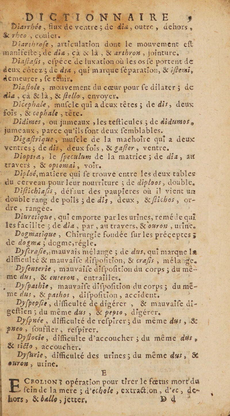 Je mouvement eff rthrom , jointure, où les osfé portent de qui : mar Maries &amp; iflerni, ia mouvement r cœur pour fe dilater; de &gt; à. &amp; là. &gt; &amp; frellor, envoyer. +: * Dicephale, n e qui a deux têtes ; de dis, deux Dis , &amp; cephale idimes , ‘où 3 jes tefticules ; de didumos s font deux femblables. cle de la machoire qui a deux ventres; de ax fois, &amp; gafler, ventre, + Dioptra, e fpeculam de la matrice; de dia, aw travers , &amp; optomai, VOe | ` Diploé matiere qui fe trouve entre les deux tables re cerveau pour leur nourriture ; ; de diploos, double, wy. Difichiafis, défaut des paupieres où il vient ur : double rang de poils ; de dis, deux, Hs &gt; Or- dre, rangée. Divretique , qui emporte par les urines, remé. de qui les facilite ; de dia, par „au travers, &amp;owron , urine. Dogmatique ; “Chirurgte fondée furles preceptes 5 de dogma; dog gme,régle. - Dyfirafie „mauvais mélange ; de dus, qui marque le difficulté &amp; mauvaife difpolition, &amp; crafis , mélai gCo | ` Dyfénterie, mauvaife difpofition du corps ; du mê- me dus, &amp; enteron, entrailles. i ~ Dyfpathie, hadt difpofition du corps; du mé- medus, &amp; pathos , difpofition , accident, $ Dyfpepfie , difficulté d digérer , &amp; mauvaife di- . gcftien ; du même dus , y pepto, digérera Dyfpnée , difficulté de refpirer ; du même dus, &amp; pneo, PAR H pirer Dyfocie, dificulte d'accoucher ; du même d#s, 5 &amp; tiélo , accoucher. _ Dyfarie, difficulté des urines; du même dus, &amp; enron, urine, š Ay E à CBROLION3S opération pour tirer le fœtus mort du ein de la mere ; d’eéchole , extraction, d’ec &gt; de~ bors, Sten jetter, $ Aif