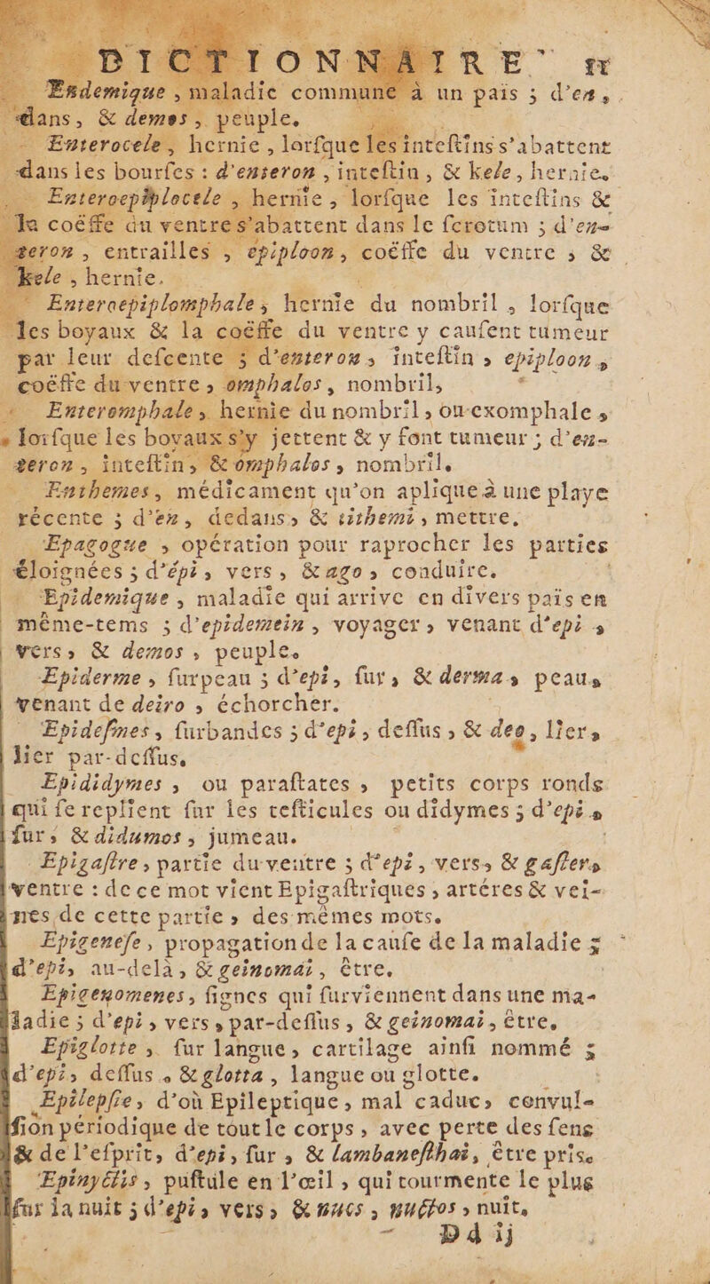 R a nrehine Fe aba trent E DRE ; ; deno le ; hernie. Enteroepiplomphale s Mie du nombril &gt; lorfque offe du ventre y caufent tumeur par 5 d’ésteroms inteftin » epiploon = i coëffe duventre » omphalos, nombril, 13 J » Enteromp phale, hernie du nombril, orexomphale s * lorfque les bovaux sty jettent &amp; y font tumeur ; d'er- e , inteflin, &amp; omphalos , nombril, Enthemes, médicament qu’on aplique à une playe récente ; d'ez, dedans» &amp; sishemi, mettre, | Epagogne 5 opération pour raprocher les parties | ienes; 3 d’épi, vers, &amp; ago» conduire. y Epidemique &gt; maladie qui arrive en divers pais en | même-tems ; d’epidemein , voyager, venant d’epi 3 vers» &amp; demos, peuple. Epiderme , furpeau ; depi, fur, &amp; derma 3 peausa venant de deiro , échorcher. Epidefines, furbandes ; d’epi, deflus, &amp; des, Lers lier par-dcffus, _ Epididymes , ou paraftates, petits corps ronds qui fe replient fur les tefticules ou didymes ; d'épée fur, &amp; didumos , jumeau. . Epizafre , partie du ventre ; depi , vers: &amp; gafiera ventre : de ce mot vient Epigaftriques , artéres &amp; vei- nes de cette partie » des mêmes mots. Epigenefe, propagation de la caufe de la maladie ṣ depi, au-delà, &amp; geinomai , être, Epicenomenes, fignes qui furviennent dans une ma- ladie ; d'epi, vers, par- -defius, &amp; geinomai, être, Epiglorte &gt; fur langue, cartilage ainfi nommé š depis deffus + &amp;glotta , langue ou i glotte. Æpilepfie; d’où Epileptique, mal Peaducs cenvul= ion périodique de tout le corps, avec perte des fens &amp; de l’efprit, depi, fur, &amp; lambanefihai, € être prise Epinyélis ; puftule en l’œil , qui tourmente le plug