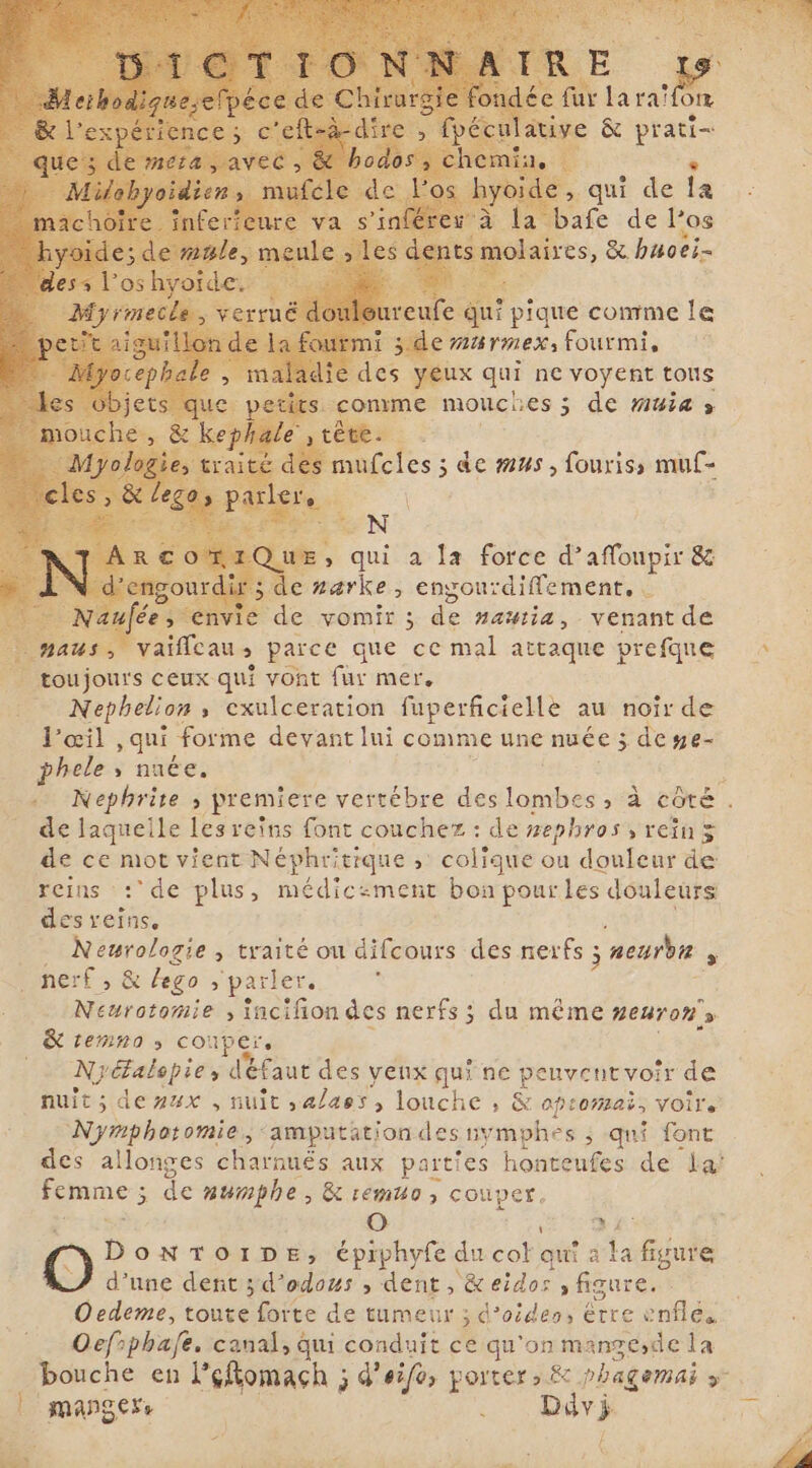 iye &amp; prati- fe qu? pique comme le side AUTMEX fourmis 17 ' es ux qui ne voyent tons comme mouches ; 5 de muia » ai | : 1% N UE, qui a la force d’affoupir &amp; de narke, engourdiffement, | À y vie de vomir ; de nautia, venant de aus &gt; vaiffeau s parce que ce mal attaque prefque _ toujours ceux qui vont fur mer. _ Nephelion, exulceration fuperficielle au noir de l'œil , qui forme devant lui comme une nuée ; ; deye- phele ; nuée. de laquelle les reins font : de #ephros , rein 5 de ce mot vient Néphritique ; colique ou douleur de reins : de plus, médicament bon pour les douleurs des toiii mono &gt; traité ou difcours des nerfs ; neurbn f f, &amp; lego &gt; parler. E EE e N » incifon des nerfs; du même neuron, K &amp; temna » couper, = Nyéalopie, defaut des venx qui ne peuventvoir de nuit; deyux , nuit ,alass, louche , &amp; optomats VOe Nymphotomie, amputation des nymphes ; qui font des allonges charnués aux parties honteufes de la! ne s de numphe , &amp; emuo, couper, O EA O D ONTOIDE, épiphyfe du col qui à la figure d’une dent ; d’odous , dent, &amp; RAR a figure. Oedeme, toute forte de tumeur ; d’oides, Erre enflés Oefrphafe. canal, qui conduit ce qu'on mange,de la bouche en l’éfomach ; d’eifo, porter, &amp; phagemai &gt; | manges Ddy ERA ai : : i TEE : À t ATL TAIA ste à Pi sel «| `