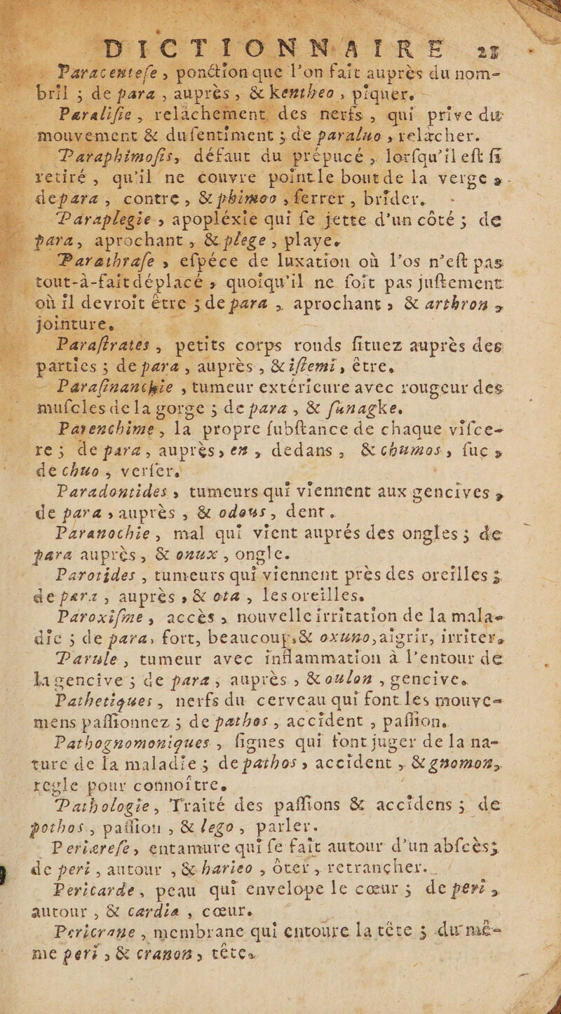 s du nom- qui prive dw elzcher. rfqu’ileft fs +. la verge &gt;- brider. tte d'un coté; de + éce de luxation où l'os n'eft pas quoiqu’ il ne foit pas juement Leurs &gt; aprochant» &amp; arthron &gt; its corps ronds fituez auprès des &lt; &gt; auprès, &amp;iflemi »CLECe anchie , tumeur extéricure avec rougeur des i sde la gorge 5 de para, &amp; fanagke. E À sie e, la propre fubftance de chaque vifce- bre; depara, auprès» èZ, dedans &gt; &amp;chumos, fuc y _ dechuos verlers - Paradontides, tumeurs qui viennent aux gencives &gt; -de para auprès , &amp; odous, dent. Paranochie, mal qui vient auprés des ongles; de para auprès, &amp; oxux , ongle. Parotides , tumeurs qui. viennent près des oreilles $ deparz, auprès ,&amp;ota, lesoreilles, &gt; ACCÈS &gt; nouvelle ! irritation de la ue dic ; de para, fort, beaucoupi&amp; oxuno aigrir, irritere Parule, tumeur avec RA où à Pentour de ligencive ; de para; auprès , &amp; oulon , gencives Pathetiques , nerfs du cerveau qui lobe mouye- mens pañionnez ; de pathos , accident , pañlion, Pathognomonigues , fignes qui font juger de la na- ture de la maladie ; 2 de pathos, r 4 , &amp; gnomon, regle pour connoitree | Pathologie, Traité des pafions &amp; M ; dé . pothos, paliou , &amp; lego, parler : Periarefe, entamure qui fe fait autour d’un abfcèss B de peri , autour , &amp; harieo , ôtef , setrançher, ; j . Pericarde, peau qui envelope le cœur 5; de peri s autour , &amp; cardia , cœur. Pericr ane , membrane qui entoure L tête 3; du mes me peri à &amp; cramom &gt; TÊTE» Z