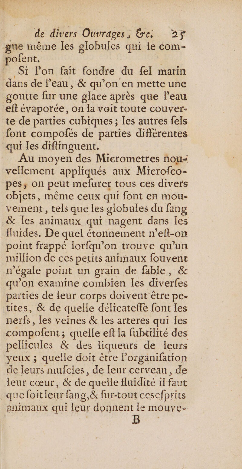 gue même les globules qui le com- pofent. | Si l'on fait fondre du fel marin dans de l’eau, &amp; qu’on en mette une goutte fur une glace après que l’eau eft évaporée, on la voit toute couver- te de parties cubiques ; les autres fels font compofés de parties différentes qui les diftinguent. _ Au moyen des Micrometres nou&lt; vellement appliqués aux Microfco- pes, on peut mefurer tous ces divers objets, même ceux qui font en mou- vement, tels que les globules du fang &amp; les animaux qui nagent dans les fluides. De quel étonnement n’eft-on point frappé lorfqu’on trouve qu’un million de ces petits animaux fouvent n’égale point un grain de fable, &amp; qu’on examine combien les diverfes parties de leur corps doivent être pe- tites, &amp; de quelle délicatefle font les nerfs, [es veines &amp; Les arteres qui les compofent; quelle ef la fubtilité des pellicules &amp; des liqueurs de leurs yeux ; quelle doit être l’organifation de leurs mufcles, de leur cerveau, de leur cœur, &amp; de quelle fluidité 1 faut que foitleur fang,&amp; fur-tout cesefprits animaux qui leur donnent le mouve- B