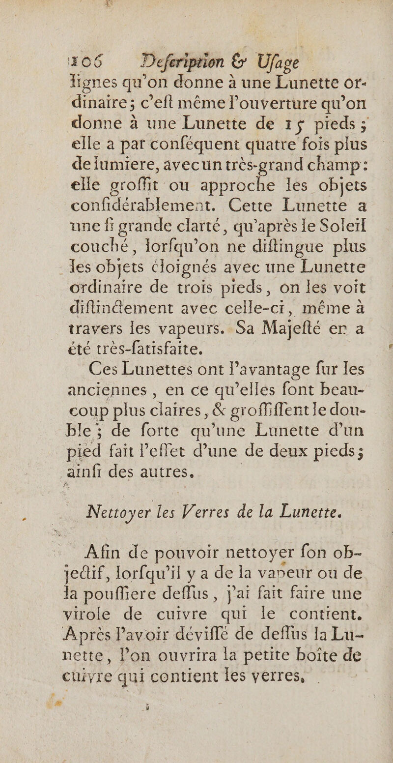 lignes qu’on donne à une Lunette or- dinaire ; c’efl même l'ouverture qu’on donne à une Lunette de 1$ pieds ; elle à par conféquent quatre fois plus de lumiere, avecun très-grand champ: elle groffit ou approche les objets confidérablement. Cette Lunette a une f grande clarté, qu'après le Soleïl couché, lorfqu’on ne diftimgue plus {es objets cloïgnés avec une Lunette ordinaire de troïs preds, on les voit difinement avec celle-ci, même à travers les vapeurs. Sa Majefté er a été très-farisfaite. Ces Lunettes ont l'avantage fur les anciennes , en ce qu’elles font beau- coup plus claires, &amp; groffiffent le dou- ble ; de forte qu’une Lunette d’un pied fait l'effet d’une de deux pieds; ainf des autres. Nettoyer les Verres de la Lunette. Afin de pouvoir nettoyer fon ob- jedif, lorfqu’il y a de la vareur ou de la poufliere deflus , j'ai fait faire une virole de cuivre qui le contient. Après l'avoir déviffé de deflus la Lu- nette, l’on ouvrira la petite boîte de cuivre qui contient les verres, # # y -+