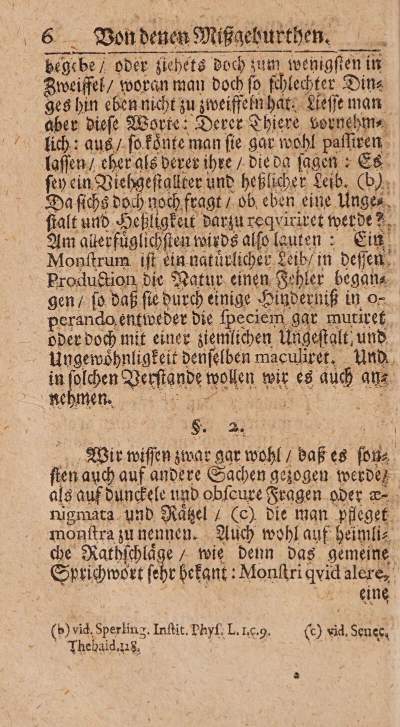 Von denen Mißgeburthen. begebe / oder ziehets doch zum wenigſten in Zweiffel / woran man doch ſo ſchlechter Din⸗ ges hin eben nicht zu zweiffeln hat. Aeſſe man aber dieſe Worte: Derer Thiere vornehm⸗ lich: aus / ſo koͤnte man fie gar wohl palſiren laſſen / eher als derer ihre / die da fagen + Es ft» ein Viehgeſtallter und heßlicher Leib. (b). Da ſichs doch noch fragt / ob eben eine Unge⸗ Am alterfuͤglichſten wirds alſo lauten: Ein f Monſtrum iſt ein natuͤrlicher Leib / in deſſen Production die Nakur einen Fehler began⸗ perando entweder die fpeciem gar mutiret oder doch mit einer ziemlichen Ungeſtalt, und Ungewoͤhnligkeit denſelben maculiret. Und in ſolchen Verſtande wollen wir es auch aue. , ^ x3 Wir wiſſen zwar gar wohl / daß es ſon⸗ fien auch auf andere Sachen gezogen werde als auf dunckele und obfcure Fragen oder qz. mant dne deen e Cc), bie Tuan. e monſtra zu nennen. Auch wohl auf b eimli⸗ che Nathſchlaͤge / wie denn das gemeine | | eine | b) vid. Sperling. Infit, Phyf; L. 1.c.9. (c) vid, s ( Thebald.us, ‚10.9 (9 esM