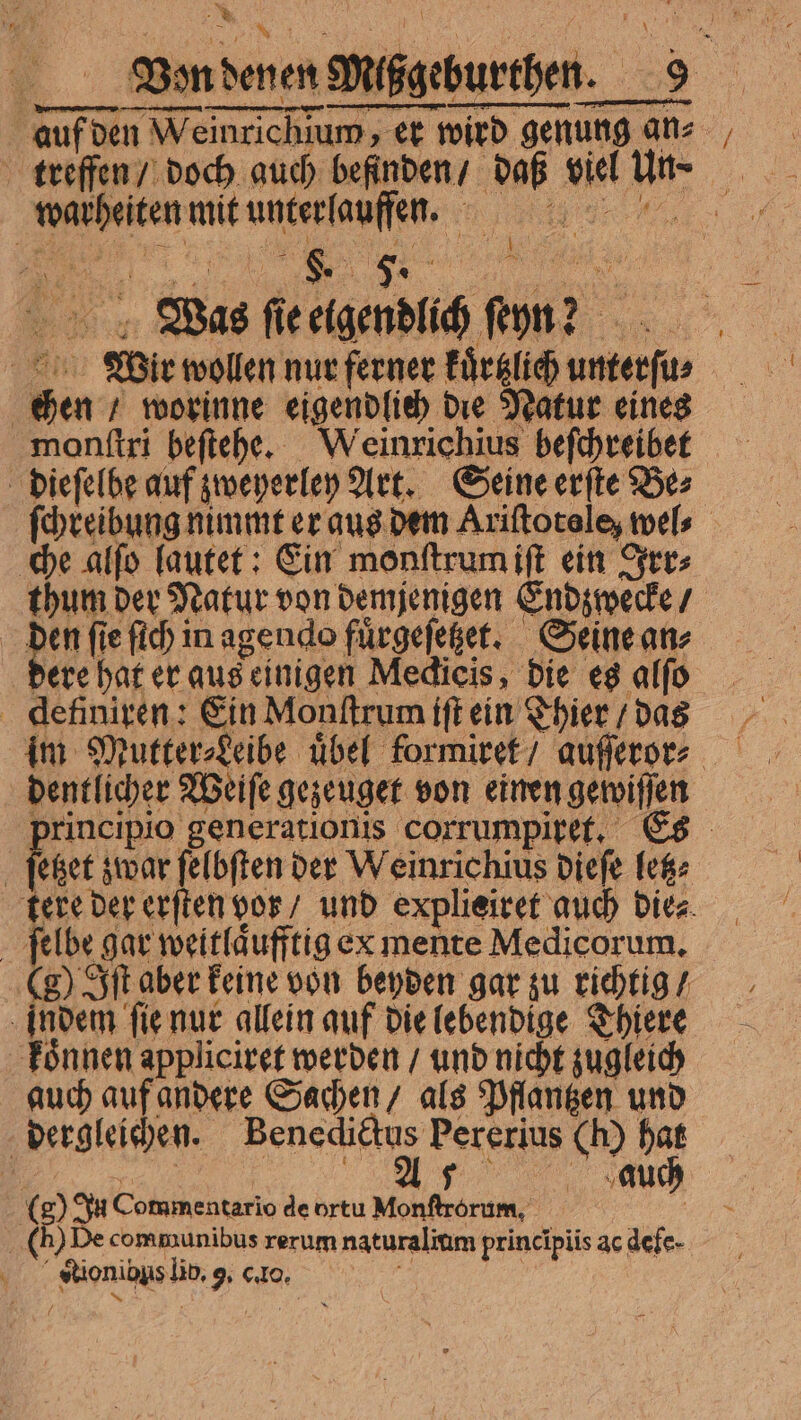 * QUU P. | rad QUA Von denen Mißgeburthen. 9 warheiten mit unter laufen. Tm E Wir wollen nur ferner kuͤrtzlich unterſu⸗ chen / worinne eigendlich die Natur eines monſtri beſtehe. Weinrichius beſchreibet dieſelbe auf zweyerley Art. Seine erſte Be⸗ che alſo lautet: Ein monſtrum iſt ein Irr⸗ thum der Natur von demjenigen Endzwecke / Mene en een, See dere hat er aus einigen Medicis, die es alfo definiren: Ein Monſtrum iſt ein Thier / das principio generationis corrumpiret. Es ( St aber feme von erden gar zu ehe ‚indem fie nur allein auf Die lebendige Thiere auch auf andere Sachen / als Pflangen und beagle. Bencdiäs Pererius Ch) hat (8) In Commentario de ortu MAL ee TAS auch ( De communibus rerum naturalium principiis ac defe- -