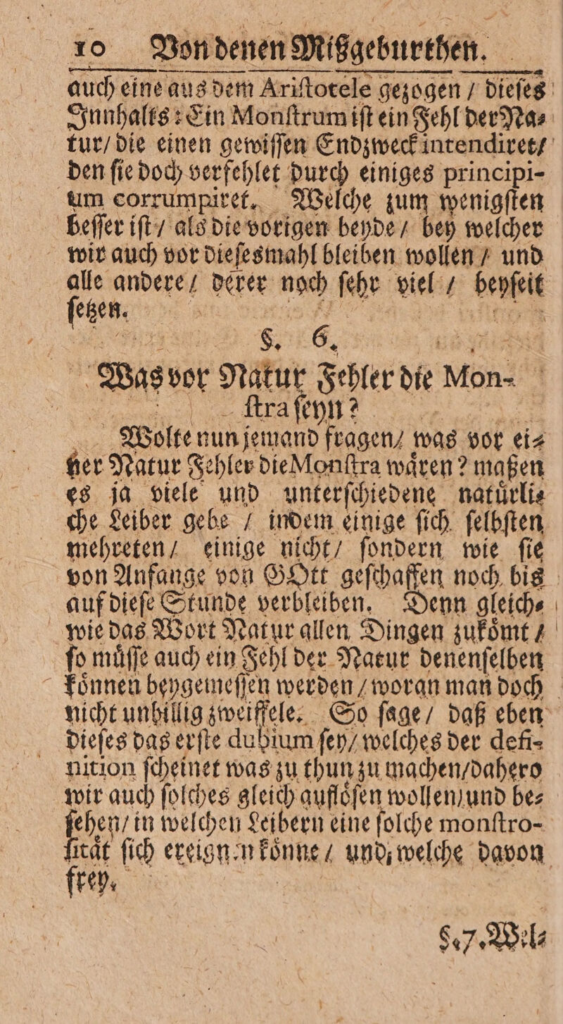 den fie doch verfehlet durch einiges principi- um corrumpiret. Welche zum wenigſten beſſer iſt / als die vorigen beyde / bey welcher wir auch vor dieſesmahl bleiben wollen / und alle andere / derer noch ſehr viel / beyſeit ſetzen. 8 . to Was vor Natur Fehler die kon⸗ , , ecke sur m Wollte nun jemand fragen / was vor ei⸗ ger Natur Fehler die Monſtra wären? maßen es ja viele und unterſchiedene natuͤrli⸗ che Leiber gebe / indem einige ſich ſelbſten mehreten / einige nicht / ſondern wie ſie von Anfange von Gott geſchaffen noch bis auf dieſe Stunde verbleiben. Denn gleich⸗ | ſo muͤſſe auch ein Fehl der Natur denenſelben dieſes das erſte dubium ſey / welches der defi- nition ſcheinet was zu thun zu machen / dahero wir auch ſolches gleich auflöfen wollen / und bez fee in welchen Leibern eine folche monftro- frey.