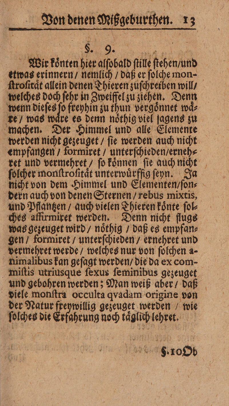 „mus ngu 0 N - a Y  * à $ zm 1 i 1 RR R 3:1 ſtroſitat allein denen Thieren zuſchreiben will / welches doch ſehr in Zweiffel zu ziehen. Denn machen. Der Himmel und alle Elemente werden nicht gezeuget / ſie werden auch nicht ſolcher monftrofitat unterwuͤrffig ſeyn. Ja — dern auch von denen Sternen / rebus mixtis, dermehret werde / welches nur von ſolchen a- nimalibus fan geſagt werden / die ba ex com- viele monſtra occulta qvadam origine von der Natur freywillig gezeuget werden / wie ſolches die Erfahrung noch kaͤglich lehret. } —