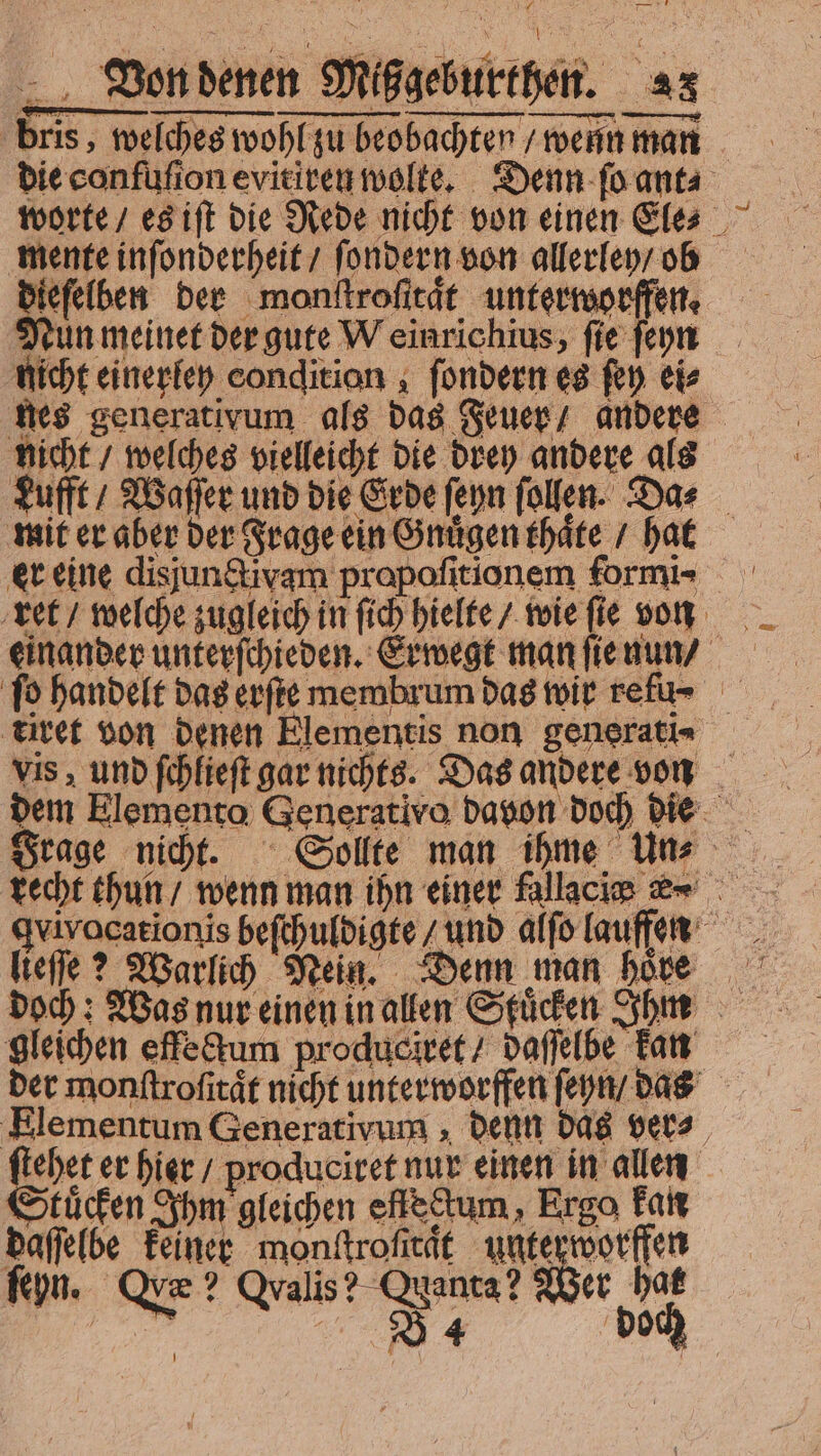 bris, welches wohl zu beobachten / wenn man die confuſion evitiren wolte. Denn ſo ant⸗ worte / es iſt die Rede nicht von einen Ele⸗ mente inſonderheit / ſondern von allerley / ob dieſelben der monſtroſitaͤt unterworfen. Nun meinet der gute Weinrichius, fie ſeyn nicht einerley condition , ſondern es fen eis nicht / welches vielleicht die drey andere als Lufft Waſſer und die Erde ſeyn ſollen. Das — mit er aber der Frage ein Gnuͤgen thaͤte / hat er eine disjun&amp;ivam propofitionem formi- ret / welche zugleich in ſich hielte / wie ſie von einander unterſchieden. Erwegt man ſie nun / titet von denen Elementis non generati- vis, und ſchlieſt gar nichts. Das andere von recht thun / wenn man ihn einer fallacie &amp; gleichen effe&amp;um produciret / daſſelbe kan der monftrofitát nicht unterworffen ſeyn / das Elementum Generativum, denn das ver⸗ ſtehet er hier / produciret nur einen in allen Stuͤcken Ihm gleichen efleckum, Ergo kan vii feiner en | e | Kn. Qve? Qvalis? Quanta? Wer ha | 2» DE doch