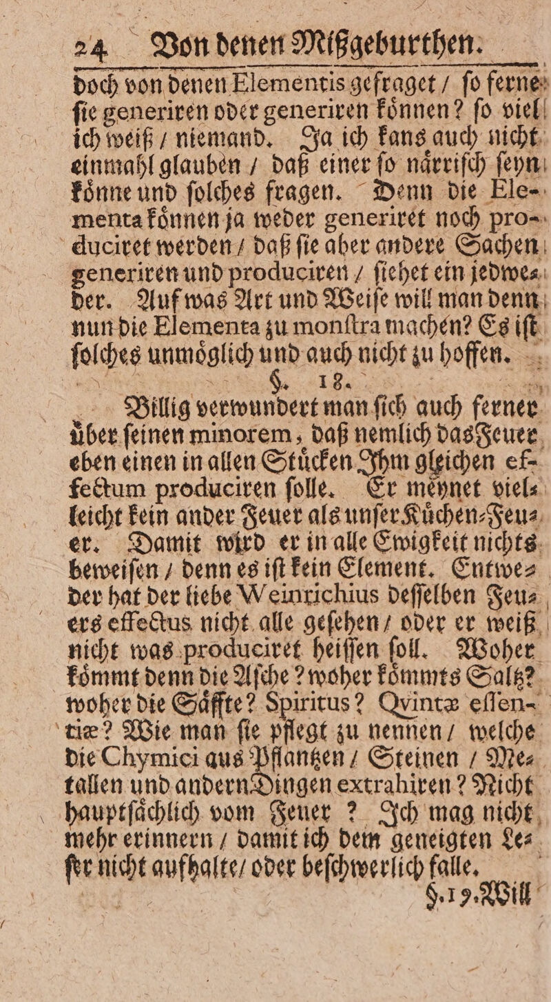 doch von denen Elementis gefraget / fo ferne ſie generiren oder generiren koͤnnen? ſo viel ich weiß / niemand. Ja ich kans auch nicht einmahl glauben / daß einer ſo naͤrriſch ſeyn koͤnne und ſolches fragen. Denn die Ele⸗ menta koͤnnen ja weder generiret noch pro⸗ duciret werden / daß ſie aber andere Sachen generiren und produciren / fiehet ein jedwe⸗ der. Auf was Art und Weiſe will man denn nun die Elementa zu monſtra machen? Es iſt ſolches unmoͤglich und auch nicht zu hoffen. „Billig verwundert man fi auch ferner uber. feinen minorem daß nemlich das Feuer eben einen in allen Stuͤcken Ihm gleichen ef- fectum produciren ſolle. Er mépnet viel⸗ leicht kein ander Feuer als unſer Kuͤchen⸗Feu⸗ er. Damit wird er in alle Ewigkeit nichts beweiſen / denn es iſt kein Klement. Entwe⸗ der hat der liebe Weinrichius deſſelben Feu⸗ ers effectus nicht alle geſehen / oder er weiß nicht was produciret heiſſen fol. Woher koͤmmt denn die Aſche? woher koͤmmts Saltz? woher die Saͤffte? Spiritus? Ovintz eſſen- ce? Wie man fie pflegt zu nennen / welche die Chymici aus Pflantzen / Steinen / Me⸗ tallen und andern Dingen extrahiren? Nicht hauptſaͤchlich vom Feuer? Ich mag nicht mehr erinnern / damit ich dem geneigten Le⸗ fer. nicht aufhalte / oder beſchwerlich falle. | x $. I 9. Will :