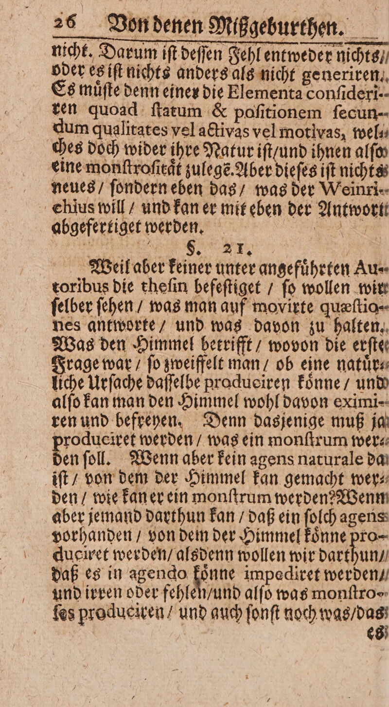 nicht. Darum iſt deſſen Fehl entweder nichts / oder es iſt nichts anders als nicht generiren. Es muͤſte denn einer die Elementa confideri-- ren quoad ſtatum &amp; poſitionem ſecun- dum qualitates vel activas vel motivas, wel. ches doch wider ihre Natur iſt / und ihnen affe eine monſtroſitaͤt zulegẽ. Aber dieſes ift nichts neues / ſondern eben das / was der Weinri«- - ehiustoill / und kan er mit eben der Antwortt abgefertiget werden. COHEN CE Lb ge ac n VN | Weil aber keiner unter angeführten Au⸗ toribus die thefin befeſtiget / fo wollen wir ſelber ſehen / was man auf movirte quæſtio- nes antworte / und was davon zu halten. Was den Himmel betrifft / wovon die erſte⸗ Frage war / ſo zweiffelt man / ob eine natuͤr⸗ liche Urſache daſſelbe pradueiren koͤnne / und alſo kan man den Himmel wohl davon eximi-- ren und befreyen. Denn dasjenige muß ja producitet werden / was ein monſtrum wer⸗ den ſoll. Wenn aber kein agens naturale da iſt / von dem der Himmel kan gemacht wer⸗ den / wie kan er ein monſtrum werden; Wenn aber jemand darthun kan / daß ein fold) ageris: vorhanden / von dem der Himmel koͤnne pro⸗ duciret werden / alsdenn wollen wir darthun / daß es in agendo P impediret werden / und irren oder fehlen / und alo was monftro-- fes producitea / und guch ſonſt noch — 5 e