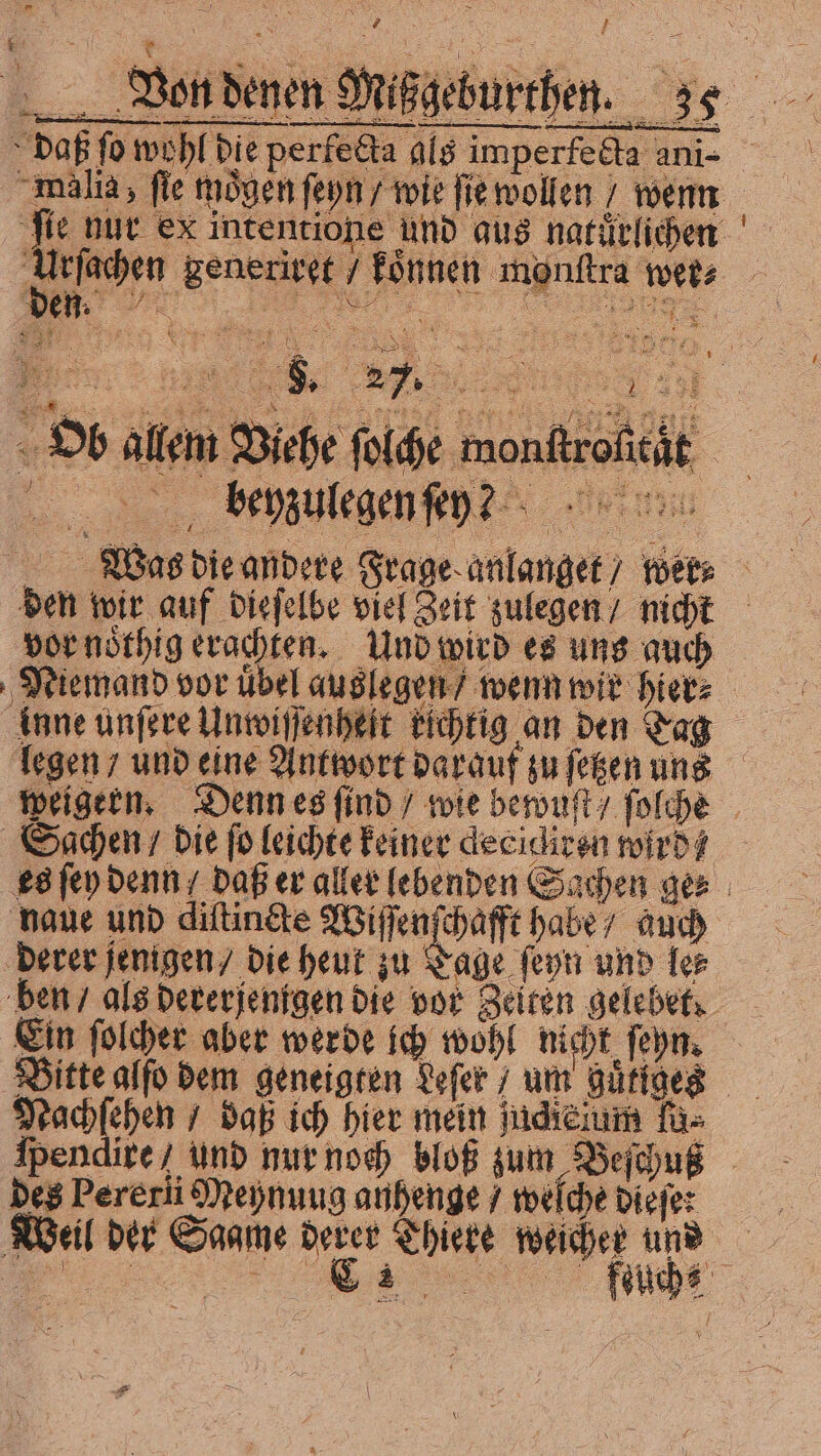 D > Daß fo wohl bie perfetta als imperfedla ani- malis fie mögen ſeyn / wie fie wollen wenn i Ueſachen generiret / koͤnnen monftra wer⸗ „ benzulegen ez vor noͤthig erachten. Und wird es uns auch Niemand vor uͤbel auslegen / wenn wir hier⸗ inne unſere Unwiſſenheit richtig an den Tag Sgachen / die fo leichte keiner decidiren wird — naue und diſtincte Wiſſenſchafft habe / auch derer jenigen / die heut zu Tage ſeyn und les ben / als dererjenigen die vor Zeiten gelebef: Bitte alſo dem geneigten Leſer um guͤtiges Nachſehen“ bap ich hier mein judicium fa» ſpendire/ und nur noch bloß zum Beſchuß des Pererii Meynuug anhenge / welche dieſe: Wal der Saat der Thieke wacher und