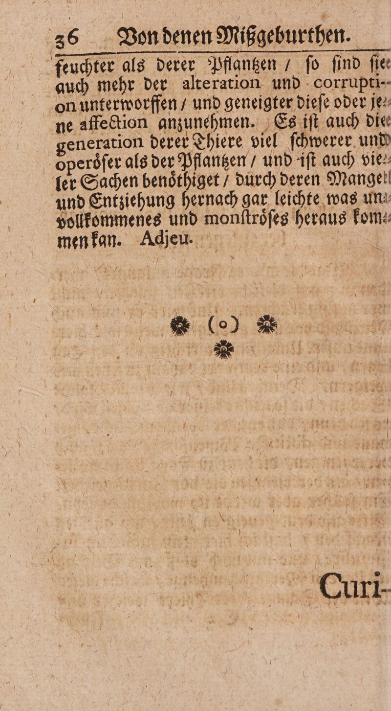 | feuchter als derer Pflantzen / fo find fie auch mehr der alteration und corrupti-- ne affection. anzunehmen. Es iſt auch Die generation derer Thiere viel ſchwerer und operoͤſer als der Pflantzen / und iſt auch vie: fer Sachen benoͤthiget / durch deren Mangel und Entziehung hernach gar leichte was une vollkommenes und monſtroͤſes heraus Toms men kan. Adj en. ö