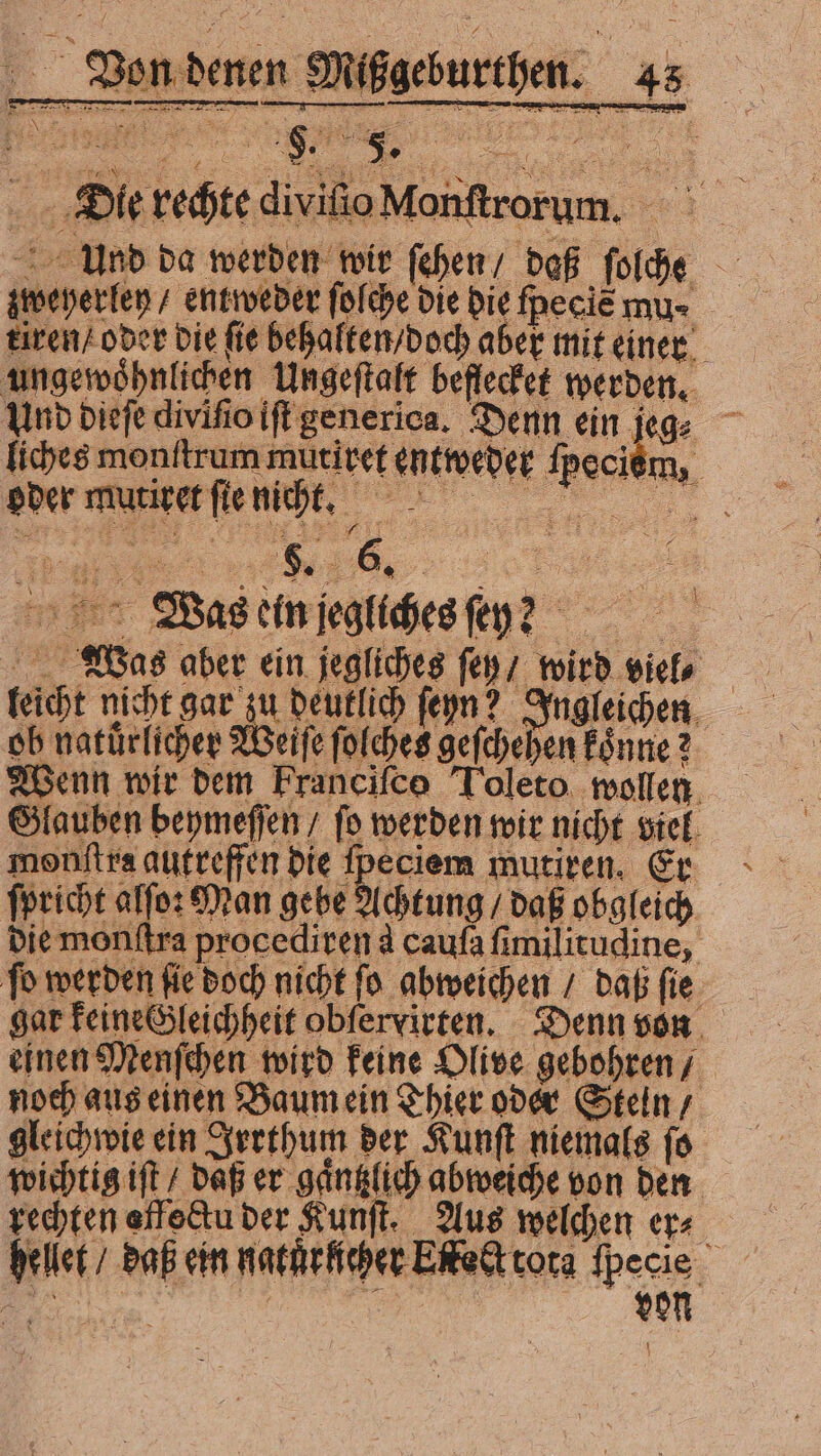 Mißgeburthen. 45 Die rechte divifioM Und da werden wir ſehen / daß ſolche zwweyerley / entweder ſolche die die ſpeeis mu⸗ kiren / oder die fie behalten / doch aber mit einer ungewöhnlichen Ungeſtalt beflecket werden. Und dieſe diviſio iſt generica. Denn ein je dec liches monſtrum mütiret entweder fpecióm, — — Werne ente mee Was ein jegliches ſey? a Was aber ein jegliches fep; wird viel. leicht nicht gar zu deutlich ſeyn? Ingleichen ob natürlichen Weiſe ſolches geſchehen Eönne? Wenn wir bem Francifco Toleto. wollen Glauben beymeſſen / ſo werden wir nicht viel monftra autreffen Die fpeciem mutiren. Er ſpricht alſo: Man gebe Achtung / daß obgleich die monftra procediren d caufa fimilitudine, fo werden fie doch nicht fo abweichen / daß fie gar keine Gleichheit obfervirten. Denn von einen Menſchen wird keine Olive gebohren / noch aus einen Baum ein Thier oder Steln / gleichwie ein Irrthum der Kunſt niemals ſo wichtig ift / daß er gaͤntzlich abweiche von den rechten effe&amp;tu der Kunſt. Aus welchen er⸗ hellet / daß ein natuͤrlicher Ekeet tota ſpecie )