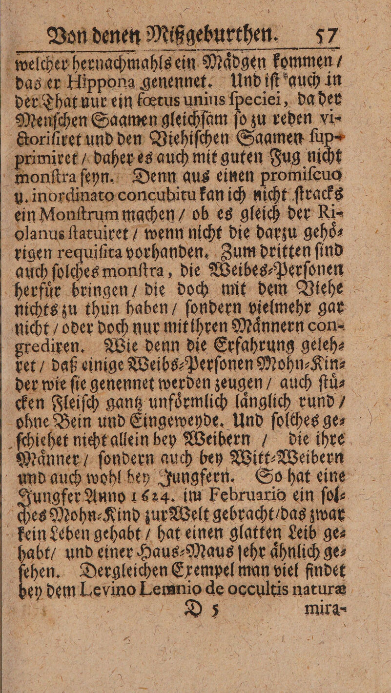 MM Ei Von denen Mißgeburthen. 57 welcher hernachmahls ein Maͤdgen kommen / das er Hippona genennet. Und iſt auch in der That uur ein foetus unius fpeciei, da der Menſchen Saamen gleichſam ſo zu reden vi⸗ &amp;orifiret und den Viehiſchen Saamen fup+ — . mit guten Fug nicht monſtra ſeyn. Denn aus einen promiſcuo u. inordinato concubitu kan ich nicht ſtracks ein Monſtrum machen / ob es gleich der Ri⸗ olanus ſtatuiret / wenn nicht die darzu gehös — rigen requiſita vorhanden. Zum dritten ſind auch ſolches monſtra, die Weibes⸗Perſonen herfuͤr bringen / die doch mit dem Viehe nichts zu thun haben / ſondern vielmehr gar nicht / oder doch nur mit ihren Maͤnnern con⸗ grediren. Wie denn die Erfahrung geleh⸗ vet / daß einige Weibs⸗Perſonen Mohn⸗Kin⸗ der wie fie genennet werden zeugen / auch ſtuͤ ohne Bein und Eingewende. Und ſolches ge⸗ chen nicht allein bep Weibern / die ihre Männer ſondern auch bey Witt⸗Weibern umd auch wohl bey Jungfern. So hat eine Jungfer Anno 1624. im Februario ein fol ches Mohn Kind zur Welt gebracht / das zwar kein Leben gehabt / bat einen glatten Leib ges habt / und einer Haus⸗Maus ſehr aͤhnlich ge⸗ fen. Dergleichen Exempel man viel findet bey dem Ley ino Lemnio de occultis nature