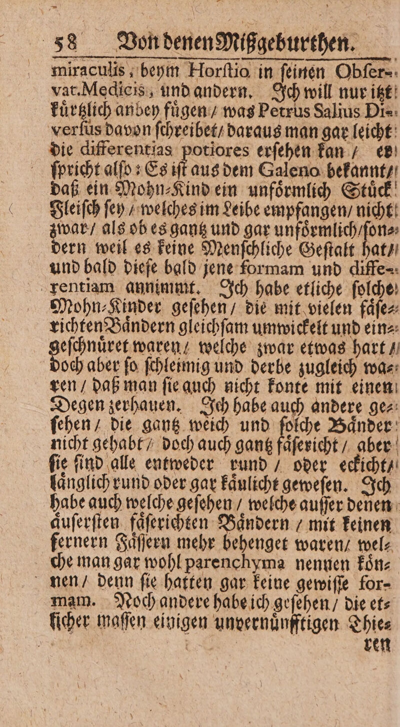 — 88 Von denen Mißgeburthen. miraculis, beym Horſtio in feinen Obfer-: vat. Medicis, und andern. Ich will nur itzt kuͤrtzlich anbey fügen; was Petrus Salius Di- verfüs davon ſchreibet / daraus man gar leicht die differentias potiores erſehen kan / er ſpricht alſo; Es ift aus bem Galeno bekannt / daß ein Mohn⸗Kind ein unfoͤrmlich Stuͤck Fleiſch fen / welches im Leibe empfangen / nicht war / als ob es gantz und gar unfoͤrmlich / ſon⸗ ern weil es keine Menſchliche Geſtalt hat / und bald dieſe bald jene formam und diffe⸗ rentiam annimmt. Ich habe etliche ſolche Mohn⸗Kinder geſehen / die mit vielen faͤſe⸗ richten Baͤndern gleichſam umwickelt und ein⸗ geſchnuͤret waren / welche zwar etwas hart / doch aber fo ſchleimig und derbe zugleich wa⸗ ren / daß man ſie auch nicht konte mit einen Degen zerhauen. Ich habe auch andere gez: ſehen / die gantz weich und ſolche Baͤnder nicht gehabt / doch auch gantz faͤſericht / aber fie find alle entweder rund / oder eekicht / laͤnglich rund oder gar kaͤulicht geweſen. Ich habe auch welche geſehen / welche auſſer denen duſerſten faͤſerichten Baͤndern / mit keinen fernern Faͤſſern mehr behenget waren / wel⸗ che man gar wohl parenchyma nennen koͤn⸗ nen / denn ſie hatten gar keine gewiſſe for⸗ mam. Noch andere habe ich geſehen / die et⸗ licher maſſen einigen unvernuͤnfftigen Thie⸗