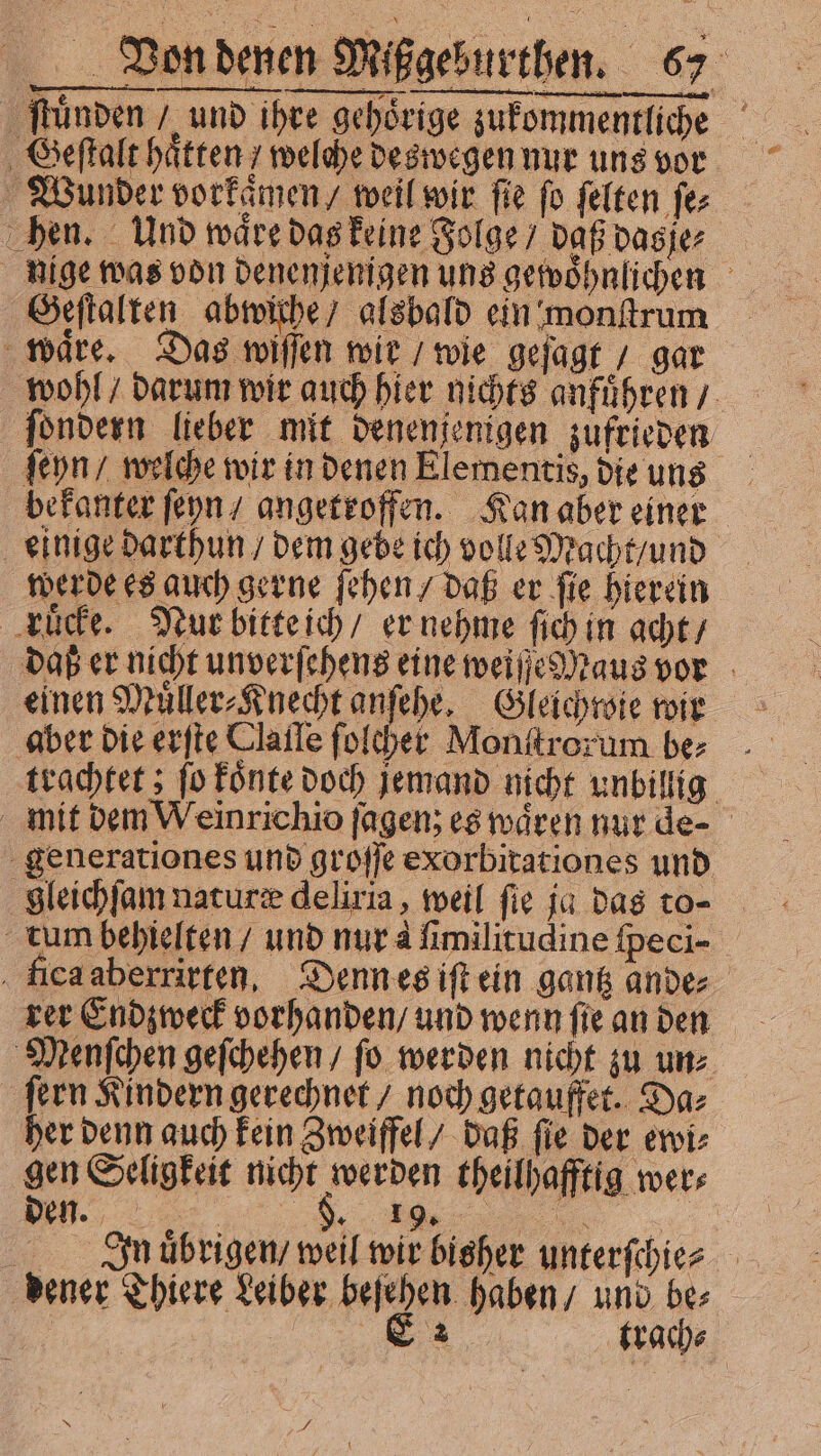 ſtuͤnden / und ihre gehoͤrige zukommentliche Geſtalt haͤtten / welche deswegen nur uns vor Wunder vorkaͤmen / weil wir fie fo felten ſe⸗ hen. Und waͤre das keine Folge / daß das je⸗ nige was von denenjenigen uns gewoͤhnlichen Geſtalten abwiche / alsbald ein monſtrum wäre. Das wiſſen wie / wie geſagt / gar wohl / darum wir auch hier nichts anfuͤhren / ſondern lieber mit denenjenigen zufrieden ſeyn / welche wir in denen Elementis, die uns bekanter ſeyn / angetroffen. Kan aber einer einige darthun / dem gebe ich volle Macht / und werde es auch gerne ſehen / daß er ſie hierein ruͤcke. Nur bitte ich / er nehme fich in acht / daß er nicht unverſehens eine weiſſe Maus vor einen Muͤller⸗Knecht anſehe. Gleichwie wir aber die erſte Tlaile ſolcher Monſtrorum be⸗ trachtet; ſo koͤnte doch jemand nicht unbillig mit dem Weinrichio [agen; es waͤren nur de⸗ generationes und groſſe exorbitationes und gleichſam nature deliria, weil ſie ja das to- tum behielten / und nur à fimilitudine ſpeci- fica aberrirten. Denn es ift ein gantz ande⸗ rer Endzweck vorhanden / und wenn ſie an den Menſchen geſchehen / fo werden nicht zu un⸗ ſern Kindern gerechnet / noch getauffet. Da⸗ her denn auch kein Zweiffel / daß ſie der ewi⸗ gen Seligkeit nicht werden theilhafftig wer⸗ Jn uͤbrigen / weil wir bisher unterſchie⸗ dener Thiere Leiber beſehen haben / und be⸗ | ga (rade: