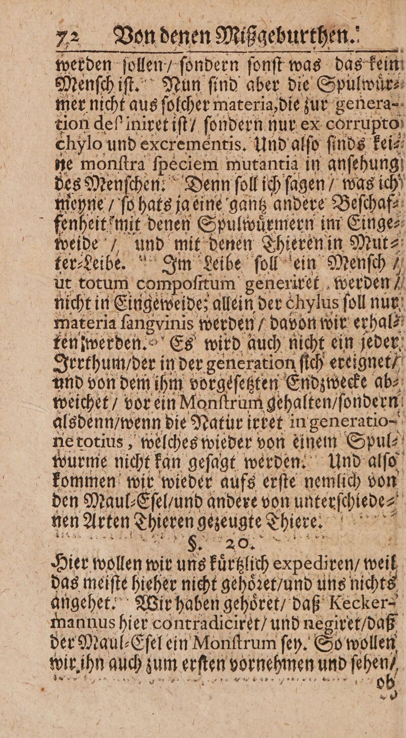 i de ſollen, ſollen / ſondern ſonſt was 8 das fein Menſch iſt. Nun find aber die Spülwuͤr⸗ | 15 nicht aus ſolcher materia, die zur genera- tion def iniret iſt / ſondern nur ex corrupto) chylo und excreméntis. Und alſo ſinds kei⸗ ne monſtra ſpeciem mutantia in anſehung des Menſchen! Denn ſoll ich ſagen / was ich meyne / fo hats; ja eine gantz andere Beſchaf⸗ fenheit mit denen Spulwuͤrmern im Einge⸗ weide / und mit denen Thieren in Mut⸗ fer Leib ' Om Leibe ſoll ein Menſch / ut totum compofitum generiret werden N nicht: in Eingeweide; allein der &amp;hylus foll nur materia fangvinis werden / davon toit erhal⸗ ten werden. Es wird auch nicht ein jeder Irrthum / der in der generation ſich ereignet / und von dem ihm vorgeſetzten Endzwecke ab⸗ weichet / vor ein Monſtrum gehalten / ſondern alsdenn / wenn die Natur irret in generatio⸗ ne totius, welches wieder von einem Spul⸗ wurme nicht fan gefagt werden. Und alſo kommen wir wieder aufs erſte nemlich von ben Maul⸗Eſel / und andere von unterſchiede⸗ b nen Arten Thieren gezeugte Thiere. | N Sr 20. i Pier wollen wir uns kuͤrtzlich expediven/ weil das meiſte hieher nicht gehoͤret / und uns nichts angehet. Wir haben gehoͤret / daß Kecker⸗ annus hier contradicirét/ und negiret / daß der Maul⸗Eſel ein Monftrum ſey. So wollen wir ahn auch sum erſten vornehmen und schen | T