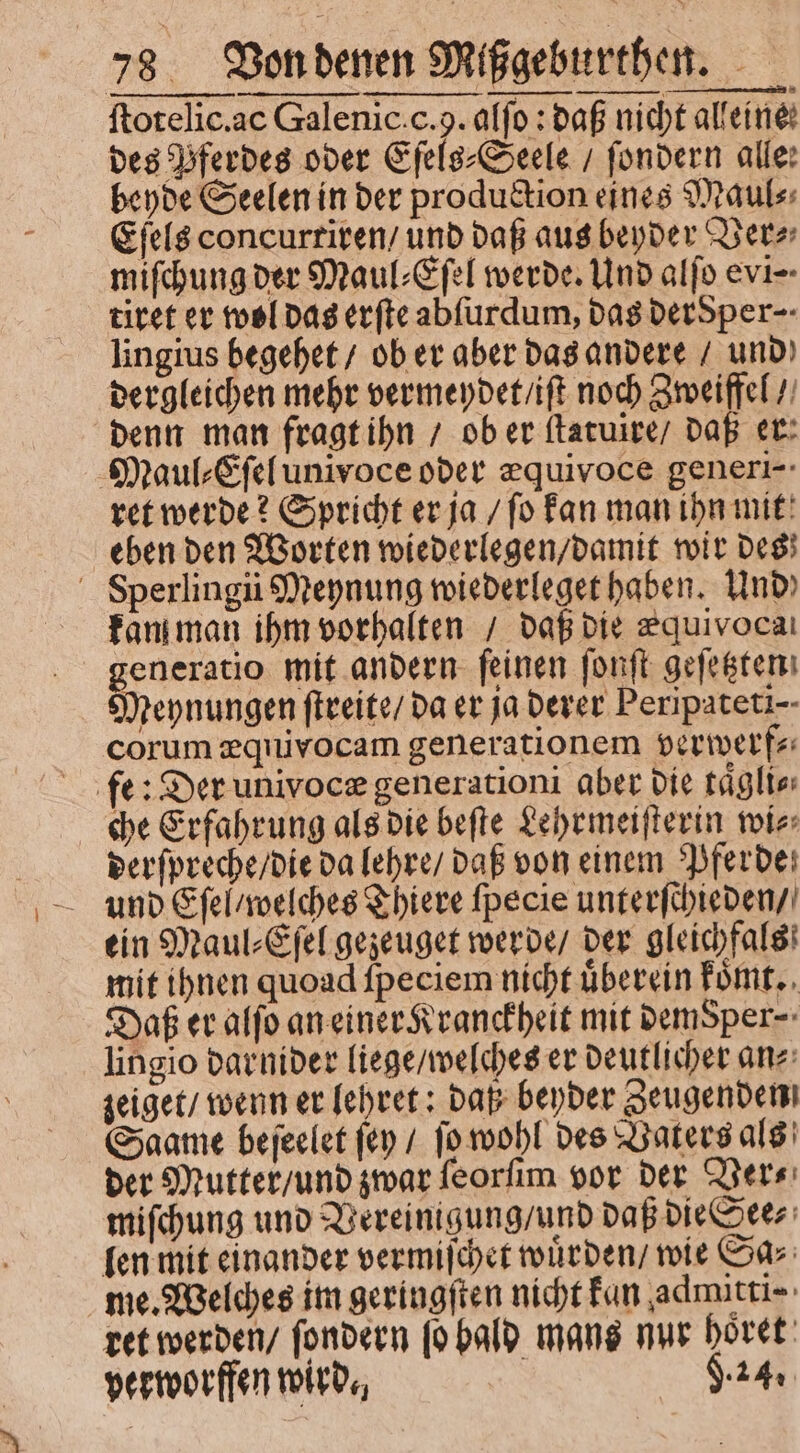 ſtotelic. ac Galenic. c. 9. affo : daß nicht alleine: des Pferdes oder Eſels⸗Seele / ſondern alle: beyde Seelen in der production eines Maul⸗ Eſels concurriren / und daß aus beyder Ver⸗ miſchung der Maul⸗Eſel werde. Und alſo evi-- tiret er wol das erſte abſurdum, das dersper⸗ lingius begehet / ob er aber das andere / und dergleichen mehr vermeydet / iſt noch Zweiffel / denn man fragt ihn / ob er ſtatuire / daß er: Maul⸗Eſel univoce oder æquivoce generi- ret werde? Spricht er ja / ſo kan man ihn mit eben den Worten wiederlegen / damit wir des Sperling Meynung wiederleget haben. Und) kan man ihm vorhalten / daß die zquivocaı generatio mit andern feinen ſonſt geſetzten Meynungen ſtreite / da er ja derer Peripateti-- corum æquivocam generationem verwerf⸗ fe: Der univocæ generationi aber die táglte che Erfahrung als die beſte Lehrmeiſterin wi⸗ derſpreche / die da lehre / daß von einem Pferde ein Maul⸗Eſel gezeuget werde / der gleichfals mit ihnen quoad ſpeciem nicht uͤberein koͤmt. Daß er alſo an einer Kranckheit mit DemSper-: lingio darnider liege / welches er deutlicher an⸗ zeiget / wenn er lehret: daß beyder Zeugenden Saame beſeelet (e / [o wohl des Vaters als der Mutter / und zwar ſeorſim vor der Ver⸗ miſchung und Vereinigung / und daß die See⸗ len mit einander vermiſchet wuͤrden / wie Sa⸗ me. Welches im geringſten nicht kan admitti⸗ ret werden / ſondern ſo bald mans nur ge | v 4 perworffen wird. 4.