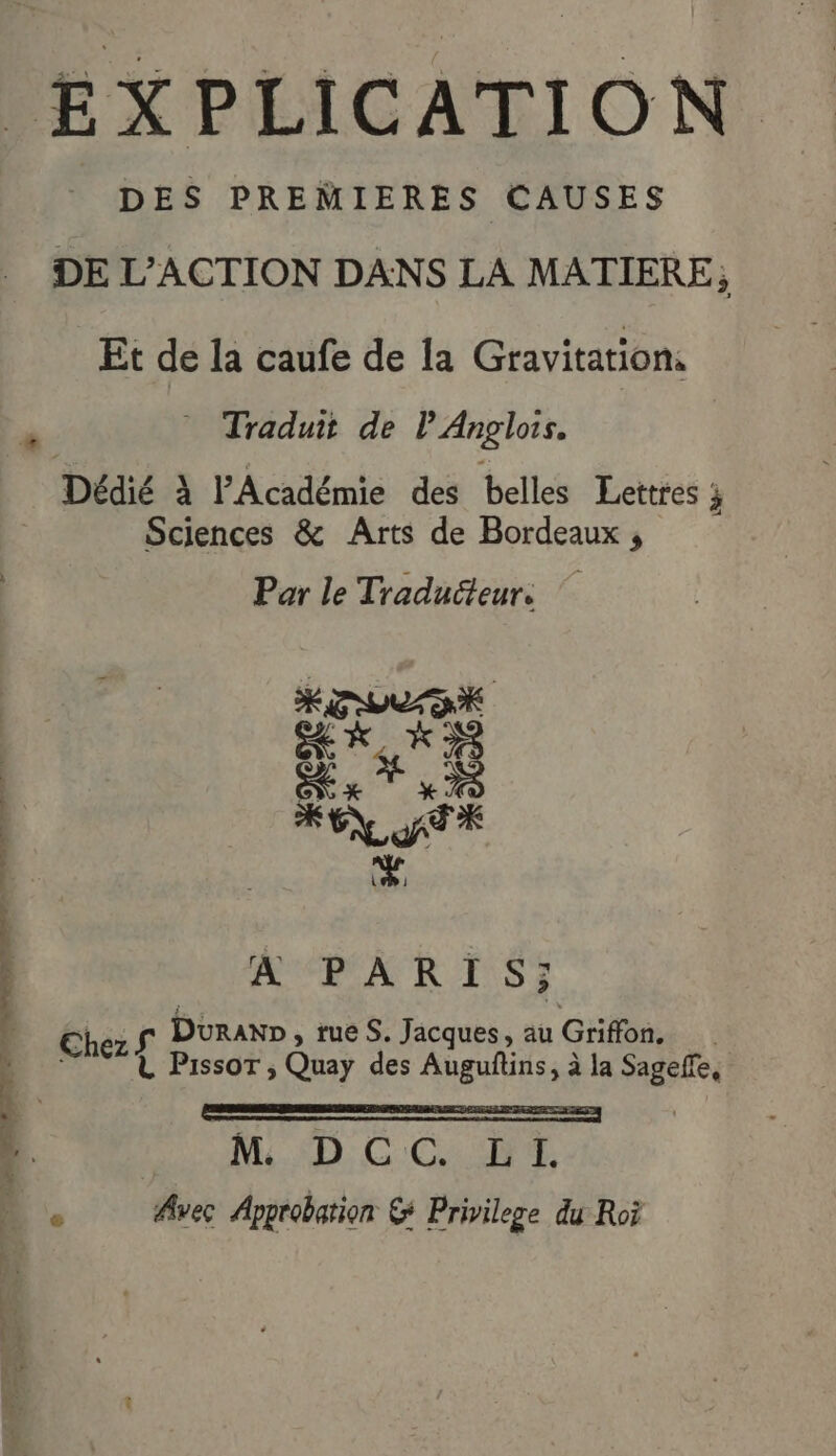 DES PREMIERES CAUSES DE L'ACTION DANS LA MATIERE ; Et de la caufe de la Gravitation. Dédié À PAcadémie des belles Lettres ; Sciences &amp; Arts de Bordeaux , Par le Traducteur. Se de) ME KE TX +4 À PARIS: Chez S Duran», rueS. Jacques, au Griffon, L PissoT ;, Quay des Auguftins, à la Sageffe, | M. SD: GC s Avec Approbation &amp; Privilege du Roi