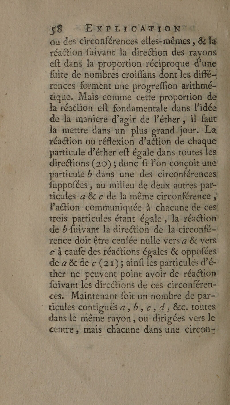 ou des circonférences elles-mêmes , &amp; {à réaction fuivant la diretion des rayons eft dans la proportion réciproque d’une tique. Mais comme cette proportion de la réaction eft fondamentale dans l’idée de la maniere d’agir de l’éther , il faut la mettre dans un plus prand jour. La réaction ou réflexion d’aétion de chaque particule d’éther eft égale dans toutes les directions (20) ; donc fi l’on conçoit une particule b dans une des circonférences! fuppofées , au milieu de deux autres par- ticules à &amp; c de la même circonférenee ; Faétion communiquée à chacune de ces! de b fuivant la direétion de la circonfé- rence doit être cenfée nulle vers à &amp; vers de à &amp; de c (21); ainf les particules d’é- ther ne peuvent point avoir de réaétion: fuivant les direétions de ces circonféren- ces. Maintenant foit un nombre de par- dans le même rayon, ou dirigées vers le centre, mais chacune dans une circonz